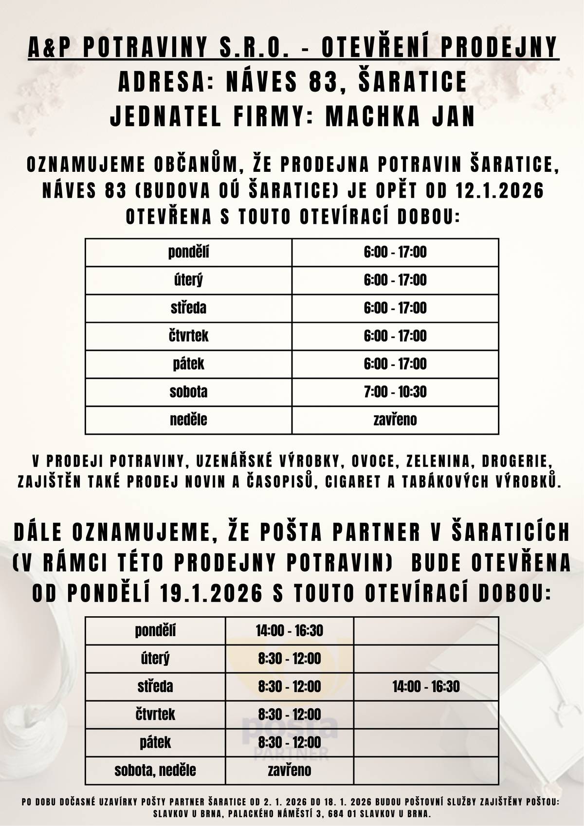 Oznamujeme občanům, že prodejna potravin Šaratice, Náves 83 (budova OÚ Šaratice) je opět od 12.1.2026 otevřena s touto otevírací dobou:  PO - PÁ: 6 - 17 hodin SO: 7 - 10:30 hodin  V prodeji potraviny, uzenářské výrobky, ovoce, zelenina, drogerie, zajištěn také prodej novin a časopisů, cigaret a tabákových výrobků.   Dále oznamujeme, že Pošta Partner v Šaraticích (v rámci této prodejny potravin)  bude otevřena od pondělí 19. 1. 2026 s  touto otevírací dobou:  PO: 14 - 16:30 hodin ÚT, ST, ČT a PÁ:  8:30 - 12 hodin, ve středu otevřeno i odpoledne 14 - 16:30 hodin  Po dobu dočasné uzavírky Pošty Partner Šaratice od 2. 1. 2026 do 18. 1. 2026 budou poštovní služby zajištěny poštou: Slavkov u Brna, Palackého náměstí 3, 684 01 Slavkov u Brna.