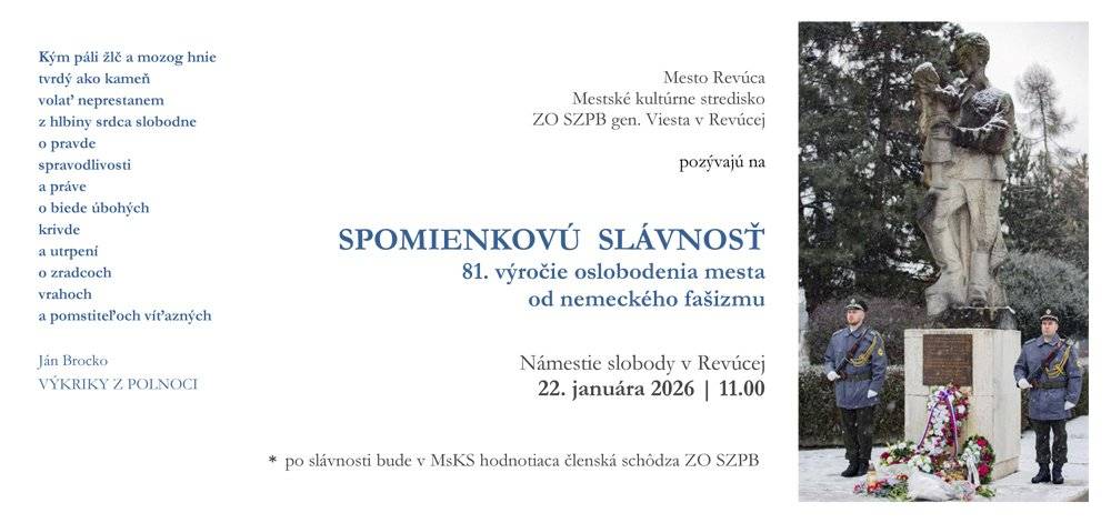 Revúca si s úctou a hrdosťou pripomenie významný míľnik svojej histórie – 81. výročie oslobodenia mesta od nemeckého fašizmu. Vrátime sa k pamätnému dňu 25. januára 1945, kedy do mesta vstúpili vojaci osloboditeľských armád a priniesli so sebou vytúženú nádej na mier, slobodu a nový začiatok. Mesto Revúca, Mestské kultúrne stredisko Revúca a ZO SZPB gen. Viesta si Vás dovoľujú srdečne pozvať na spomienkovú slávnosť, ktorá sa ponesie v duchu jednoty, úcty a vďaky. Spoločne si pripomenieme, že Revúca si váži svoju históriu a nezabúda na tých, ktorí svojou obetou položili základy jej slobodnej budúcnosti. Spomienkové podujatie sa uskutoční vo štvrtok 22. januára o 11:00 h pri pamätníku na Námestí slobody.