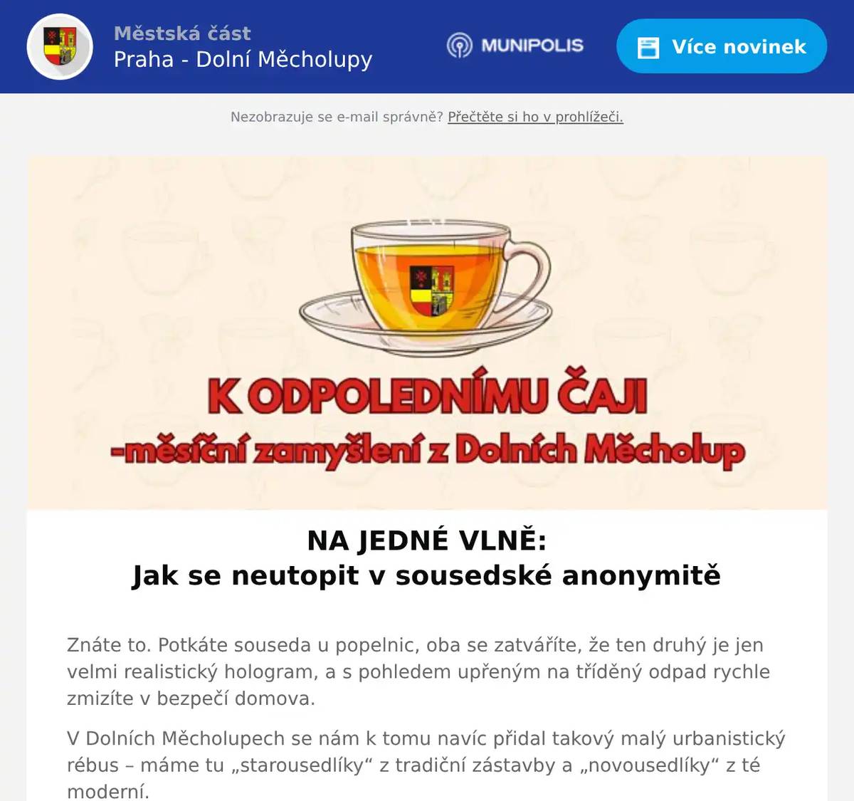 NA JEDNÉ VLNĚ: Jak se neutopit v sousedské anonymitě  Znáte to. Potkáte souseda u popelnic, oba se zatváříte, že ten druhý je jen velmi realistický hologram, a s pohledem upřeným na tříděný odpad rychle zmizíte v bezpečí domova. V Dolních Měcholupech se nám k tomu navíc přidal takový malý urbanistický rébus – máme tu „starousedlíky“ z tradiční zástavby a „novousedlíky“ z té moderní. Občas to vypadá, že jediný okamžik, kdy jsme jako obec skutečně propojeni, je ten, kdy všichni naráz stojíme v ranní koloně. Jenže tento rok má být jiný. Přichází totiž projekt Na jedné vlně. A nebojte se – nebudeme povinně fasovat surfy a sjíždět meandr potoka (i když po vydatnějších deštích by to možná šlo). Pointa je mnohem prostší: chceme se víc potkávat, víc spolu mluvit a taky se u toho trochu pobavit. Představte si to: naše městská část, školy, spolky i místní podnikatelé, malí i velcí, se symbolicky naladí na stejnou notu – ve výlohách a na webu se objeví společné logo a během roku nás čekají jednotlivé tematické „vlny“. Budeme mít i své Vlnoleadery (což zní jako tajná hodnost v mezigeneračním odboji) a každý měsíc přijde nějaké to „vlnění“. Třeba budeme společně funět v rámci Vlny pohybu, při Vlně řemesel zjistíme, že kladivo má i jiné využití než strašení sousedů v neděli ráno, a během Vlny sousedství se snad konečně dozvíme, jak se ten hologram odvedle vlastně jmenuje. A pak tu bude ARTpark – festival, kde vedle sebe najdete stánek místní vydavatelky i truhláře, výstavu obrazů naší výtvarnice a minikoncert hudebně nadaných sousedů. Jelikož přesně o to jde. Abychom nebyli dvě oddělené party na opačných koncích „vsi“, ale jeden propojený celek, který si váží svého domova – i lidí, kteří v něm žijí. Možná si říkáte, jestli na to všechno máme čas. Ale ruku na srdce – určitě si ho najdeme, když tomu půjdeme naproti. Stačí se naučit pádlovat společně. Protože když budeme na jedné vlně, možná se občas trochu namočíme, ale rozhodně se v tom nikdo z nás neutopí sám. Tak co, jdete do toho s námi?Stačí se jen pozdravit u popelnic a naskočit.  Těším se na to! Vaše sousedka Jana