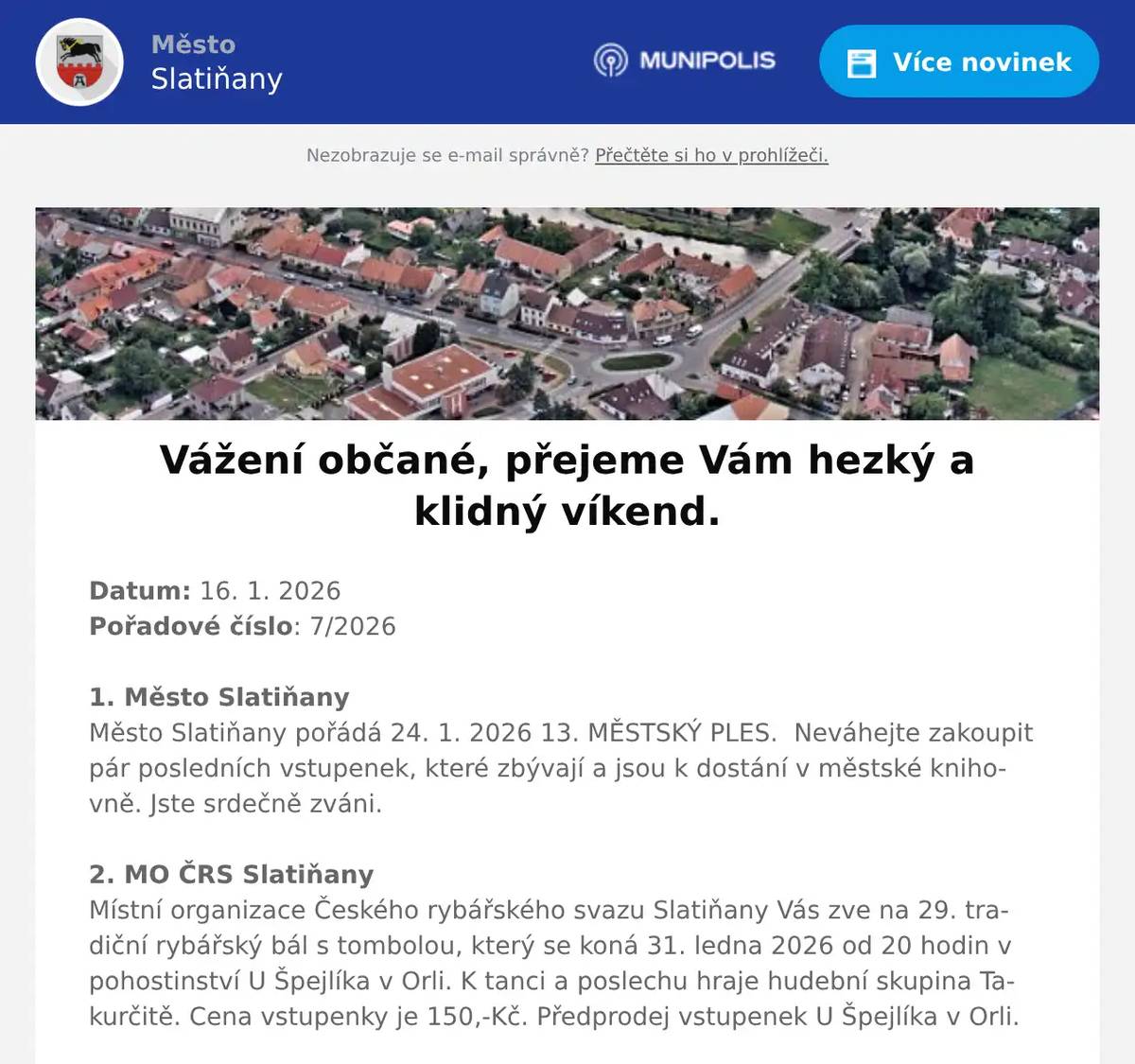 Datum: 16. 1. 2026Pořadové číslo: 7/20261. Město SlatiňanyMěsto Slatiňany pořádá 24. 1. 2026 13. MĚSTSKÝ PLES.  Neváhejte zakoupit pár posledních vstupenek, které zbývají a jsou k dostání v městské knihovně. Jste srdečně zváni. 2. MO ČRS SlatiňanyMístní organizace Českého rybářského svazu Slatiňany Vás zve na 29. tradiční rybářský bál s tombolou, který se koná 31. ledna 2026 od 20 hodin v pohostinství U Špejlíka v Orli. K tanci a poslechu hraje hudební skupina Takurčitě. Cena vstupenky je 150,-Kč. Předprodej vstupenek U Špejlíka v Orli.3. Město SlatiňanyOznamujeme všem zájemcům z řad občanů Slatiňan, že rada města Slatiňany svým usnesením ze dne 12.1. 2026 vyhlásila výběrové řízení na poskytnutí půjček pro rozšíření bytového fondu a zvelebení obytných budov z Fondu rozvoje bydlení města Slatiňany pro rok 2026.Žádosti lze podávat  na předepsaném tiskopise, který je k dispozici na MěÚ na odboru finančním a na internetových stránkách města.Bližší informace na tel. 469660243 a www.slatinany.cz (úřední deska – informace – půjčky z FRB 2026)Termín ukončení podávání žádostí je 18. března 2026.4. ROBI SlatiňanyROBI Slatiňany zve všechny děti na KARNEVAL, který se bude konat v sobotu 17. ledna 2026 od 15 hodin v Sokolovně ve Slatiňanech. Přijďte si zatancovat, zasoutěžit a zúčastnit se soutěže o nejlepší masku. Vstupné dobrovolné.
