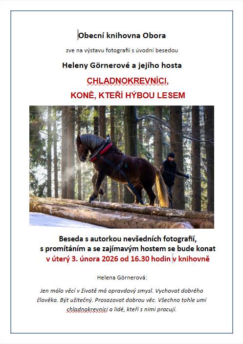 Milí a vážení spoluobčané,   je mi ctí Vás pozvat na zajímavou besedu z prostředí lesů a chladnokrevných koní očima paní Heleny Görnerové. Beseda je úvodem k výstavě fotografií koní a jejich práce v lesích. Nejen koní, ale i lidí, kteří spolu tvoří sehraný tandem. Je to svět souhry člověka a koně. V dnešní době, která je plná techniky, před nimi hluboce smekám. I za to, že udržují les v dobré kondici a ctí tradice našich předků.  Za sebe mohu říci, že se na setkání s autorkou a jejím hostem, kočím jednoho z pracovních koní, velmi těším. Beseda se bude konat v knihovně v úterý 3. února od půl páté. Srdečně zve Jana Trubáková
