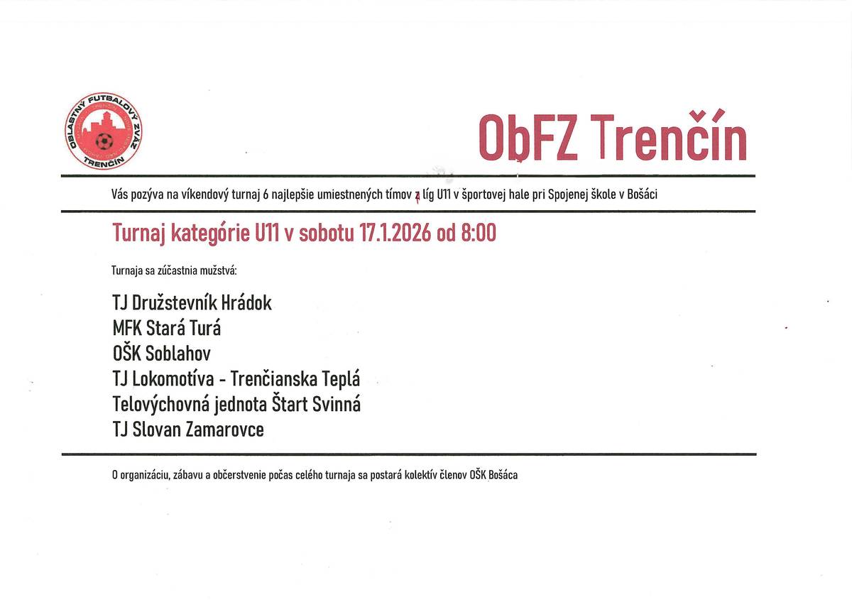 ObFZ Trenčín Vás pozýva na víkendový turnaj 6 najlepšie umiestnených tímov z líg v kategórii U11, ktorý sa bude konať v športovej hale pri Spojenej škole v Bošáci. Turnaj kategórie U11 sa koná v sobotu 17.1.2026 od 8:00 hod. OŠK Bošáca Vás pozýva na víkendový turnaj OŠK CUP 2026 v športovej hale pri Spojenej škole v Bošáci. Turnaj kategórie U7 v nedeľu 18.1.2026 od 14:00 hod. O organizáciu, zábavu a občerstvenie počas celého turnaja sa postará kolektív členov OŠK Bošáca.