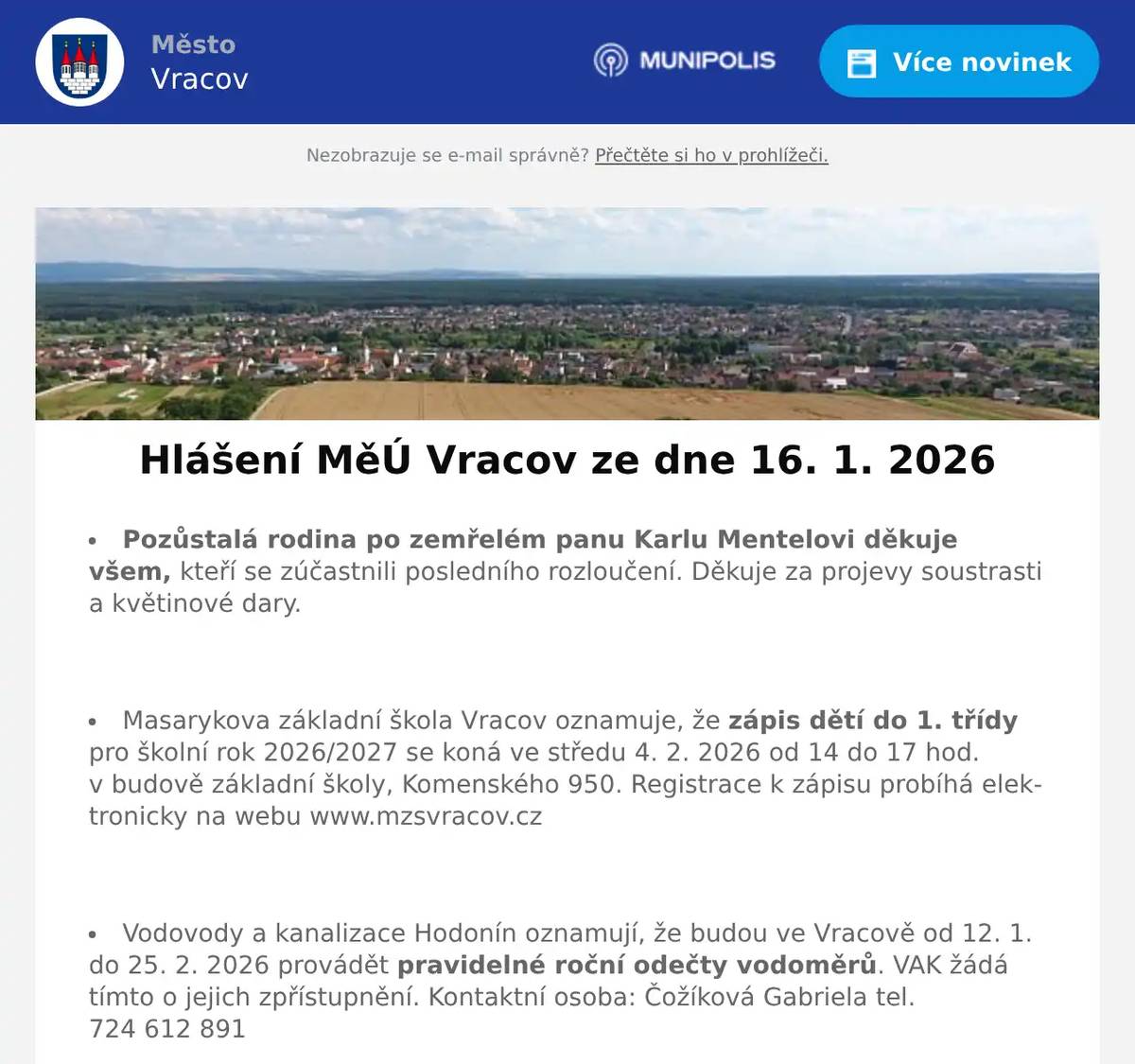 Pozůstalá rodina po zemřelém panu Karlu Mentelovi děkuje všem, kteří se zúčastnili posledního rozloučení. Děkuje za projevy soustrasti a květinové dary.  Masarykova základní škola Vracov oznamuje, že zápis dětí do 1. třídy pro školní rok 2026/2027 se koná ve středu 4. 2. 2026 od 14 do 17 hod. v budově základní školy, Komenského 950. Registrace k zápisu probíhá elektronicky na webu www.mzsvracov.cz  Vodovody a kanalizace Hodonín oznamují, že budou ve Vracově od 12. 1. do 25. 2. 2026 provádět pravidelné roční odečty vodoměrů. VAK žádá tímto o jejich zpřístupnění. Kontaktní osoba: Čožíková Gabriela tel. 724 612 891  Společnost Sunny Power s 16-letou zkušeností v oboru nabízí profesionální realizaci fotovoltaických systémů na klíč pro rodinné domy, firmy a bytová družstva. Novým doplňkem služeb jsou i klimatizace. Vy určujte, kolik zaplatíte za své energie. Kontakt: 604 618 098.  Nábytek Centrum OD Kyjov bývalý "Skleňák" sděluje, že do 31. ledna 2026 proběhne výprodej nábytku se slevou na celý sortiment až do výše 50%. Od 2. února naši prodejnu navštivte v nových prostorách (bývalé prodejny Grmolec) naproti OD "Skleňák" v Kyjově.  Městský kulturní klub Vracov Vás zve do kina. V pátek 16. 1. 2026 promítáme novou českou romantickou komedii Na horách. Začátek promítání je v 19:00 hodin. Občerstvení zajištěno. Cena vstupného je 130Kč.  Sbor dobrovolných hasičů Vracov Vás zve na Hasičský ples v sobotu 17. ledna 2026 od 20:00 hod. v sále sokolovny ve Vracově. K tanci a poslechu zahraje JaGr Band. Vstupné 250Kč s místenkou, předprodej v Infocentru Vracov.  Nadace Chamartín v Luční ulici srdečně zve příznivce výtvarného umění k návštěvě výstavy obrazů manželů Látalových, která bude zahájena slavnostní vernisáží v neděli 18. ledna v 15 hodin v hudebním sále Nadace. V hudebním doprovodu vernisáže vám zahraje a zazpívá cimbálová muzika souboru Marýnka pod vedením primáše Jarka Vlasáka. A protože jsou manželé Látalovi členy výtvarného spolku Genesis z Holíče, budou na programu písně ze Záhorí. Výstava je prodejní. Vstupné dobrovolné. Výstava bude otevřena do 23. ledna denně od 15 do 18 hod.  Ženský sboreček Koňadra ve spolupráci s MKK Vracov vás srdečně zvou na besedu Dr. Jiřího Jilíka O bohyních na Žítkové v pátek 23. 1. 2026 v 18:00 hod. v malém sále MKK Vracov. Přijďte si poslechnout poutavé vyprávění o čarovném kraji Moravských Kopanic, o jeho tradicích, lidech a především o tajemných vědmách, ke kterým se pro radu vydávali také obyvatelé Vracova. Večer zpříjemní svým zpěvem Ženský sboreček Koňadra. Vstupné 100Kč. Předprodej vstupenek v infocentru Vracov.  TJ Sokol Vracov a FC Vracov pořádají 12. Ples sportovců v sobotu 24. 1. 2026 od 20:00 hod. ve sportovní hale ve Vracově. K tanci a poslechu hraje skupina FOCUS ROCK. Ocenění nejlepších sportovců, tombola, bohaté občerstvení, soutěže. Předprodej vstupenek je v Infocentru Vracov. Cena slosovatelné vstupenky s místenkou je 250 Kč.