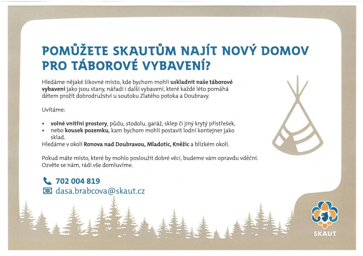 Pomůžete skautům najít nový domov pro táborové vybavení? Hledáme nějaké šikovné místo, kde bychom mohli uskladnit naše táborové vybavení jako jsou stany, nářadí i další vybavení, které každé léto pomáhá dětem prožít dobrodružství u soutoku Zlatého potoka a Doubravy. Uvítáme:  volné vnitřní prostory, půdu, stodolu, garáž, sklep či jiný krytý přístřešek, nebo kousek pozemku, kam bychom mohli postavit lodní kontejner jako sklad.  Hledáme v okolí Ronova nad Doubravou, Mladotic, Kněžic a blízkém okolí. Pokud máte místo, které by mohlo posloužit dobré věci, budeme vám opravdu vděční. Ozvěte se nám, rádi vše domluvíme. 📞 702 004 819 📧 dasa.brabcova@skaut.cz