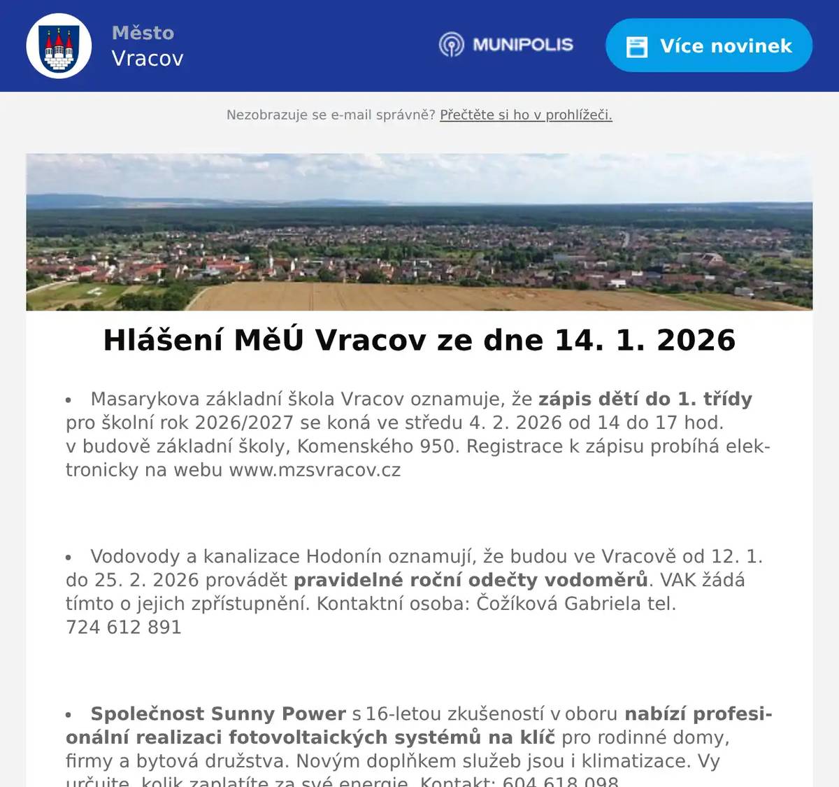 Masarykova základní škola Vracov oznamuje, že zápis dětí do 1. třídy pro školní rok 2026/2027 se koná ve středu 4. 2. 2026 od 14 do 17 hod. v budově základní školy, Komenského 950. Registrace k zápisu probíhá elektronicky na webu www.mzsvracov.cz  Vodovody a kanalizace Hodonín oznamují, že budou ve Vracově od 12. 1. do 25. 2. 2026 provádět pravidelné roční odečty vodoměrů. VAK žádá tímto o jejich zpřístupnění. Kontaktní osoba: Čožíková Gabriela tel. 724 612 891  Společnost Sunny Power s 16-letou zkušeností v oboru nabízí profesionální realizaci fotovoltaických systémů na klíč pro rodinné domy, firmy a bytová družstva. Novým doplňkem služeb jsou i klimatizace. Vy určujte, kolik zaplatíte za své energie. Kontakt: 604 618 098.  Nábytek Centrum OD Kyjov bývalý "Skleňák" sděluje, že do 31. ledna 2026 proběhne výprodej nábytku se slevou na celý sortiment až do výše 50%. Od 2. února naši prodejnu navštivte v nových prostorách (bývalé prodejny Grmolec) naproti OD "Skleňák" v Kyjově.  Městský kulturní klub Vracov Vás zve do kina. V pátek 16. 1. 2026 promítáme novou českou romantickou komedii Na horách. Začátek promítání je v 19:00 hodin. Občerstvení zajištěno. Cena vstupného je 130Kč.  Sbor dobrovolných hasičů Vracov Vás zve na Hasičský ples v sobotu 17. ledna 2026 od 20:00 hod. v sále sokolovny ve Vracově. K tanci a poslechu zahraje JaGr Band. Vstupné 250Kč s místenkou, předprodej v Infocentru Vracov.  Nadace Chamartín v Luční ulici srdečně zve příznivce výtvarného umění k návštěvě výstavy obrazů manželů Látalových, která bude zahájena slavnostní vernisáží v neděli 18. ledna v 15 hodin v hudebním sále Nadace. V hudebním doprovodu vernisáže vám zahraje a zazpívá cimbálová muzika souboru Marýnka pod vedením primáše Jarka Vlasáka. A protože jsou manželé Látalovi členy výtvarného spolku Genesis z Holíče, budou na programu písně ze Záhorí. Výstava je prodejní. Vstupné dobrovolné. Výstava bude otevřena do 23. ledna denně od 15 do 18 hod.
