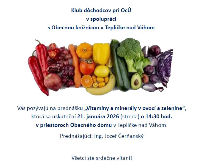 Klub dôchodcov pri OcÚ v spolupráci s Obecnou knižnicou v Tepličke nad Váhom vás pozývajú na prednášku "Vitamíny a minerály v ovocí a zelenine", ktorá sa uskutoční 21.januára 2026 (streda) o 14:30 hod. v Obecnom dome v Tepličke nad Váhom. Všetci ste srdečne pozvaní!