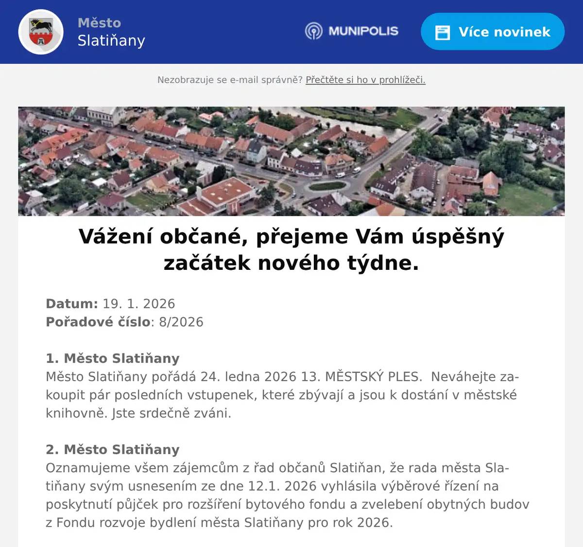 Datum: 19. 1. 2026Pořadové číslo: 8/20261. Město SlatiňanyMěsto Slatiňany pořádá 24. ledna 2026 13. MĚSTSKÝ PLES.  Neváhejte zakoupit pár posledních vstupenek, které zbývají a jsou k dostání v městské knihovně. Jste srdečně zváni. 2. Město SlatiňanyOznamujeme všem zájemcům z řad občanů Slatiňan, že rada města Slatiňany svým usnesením ze dne 12.1. 2026 vyhlásila výběrové řízení na poskytnutí půjček pro rozšíření bytového fondu a zvelebení obytných budov z Fondu rozvoje bydlení města Slatiňany pro rok 2026.Žádosti lze podávat  na předepsaném tiskopise, který je k dispozici na MěÚ na odboru finančním a na internetových stránkách města.Bližší informace na tel. 469660243 a www.slatinany.cz (úřední deska – informace – půjčky z FRB 2026)Termín ukončení podávání žádostí je 18. března 2026.3. Město SlatiňanyZ provozních důvodů budou knihovna a infocentrum 23. ledna uzavřeny. Děkujeme za pochopení. 