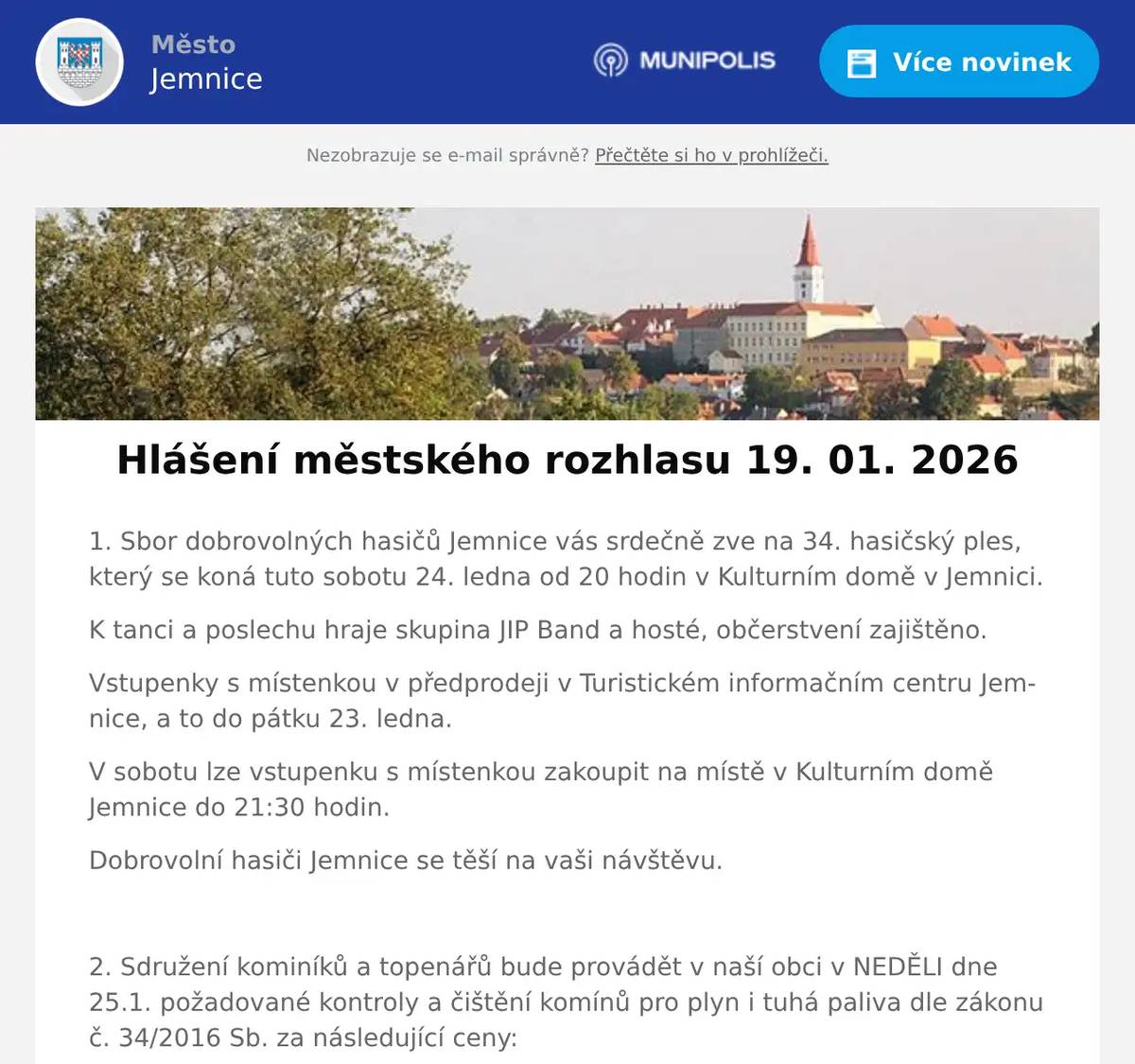 1. Sbor dobrovolných hasičů Jemnice vás srdečně zve na 34. hasičský ples, který se koná tuto sobotu 24. ledna od 20 hodin v Kulturním domě v Jemnici. K tanci a poslechu hraje skupina JIP Band a hosté, občerstvení zajištěno. Vstupenky s místenkou v předprodeji v Turistickém informačním centru Jemnice, a to do pátku 23. ledna. V sobotu lze vstupenku s místenkou zakoupit na místě v Kulturním domě Jemnice do 21:30 hodin. Dobrovolní hasiči Jemnice se těší na vaši návštěvu.  2. Sdružení kominíků a topenářů bude provádět v naší obci v NEDĚLI dne 25.1. požadované kontroly a čištění komínů pro plyn i tuhá paliva dle zákonu č. 34/2016 Sb. za následující ceny: - Čištění komínů: 550 Kč - Revize kotlů na tuhá paliva: 1.300 Kč - Dále nabízí levné vložkování a frézování komínů, výchozí-kolaudační revize Zájemci se mohou objednat telefonicky na telefonním čísle: 608 748 989.  3. Restaurace U Svatého Víta vás zve od pátku do neděle na Burger víkend.Těšit se můžete na poctivé burgery, hranolky a Pepsi zdarma.Více informací a rezervace na: https://restaurace.usvatehovita.cz/burger-vikend/ 