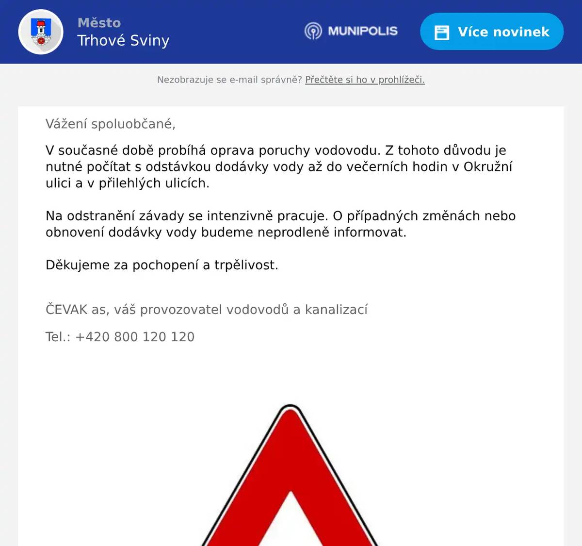 Vážení spoluobčané, V současné době probíhá oprava poruchy vodovodu. Z tohoto důvodu je nutné počítat s odstávkou dodávky vody až do večerních hodin v Okružní ulici a v přilehlých ulicích. Na odstranění závady se intenzivně pracuje. O případných změnách nebo obnovení dodávky vody budeme neprodleně informovat. Děkujeme za pochopení a trpělivost.  ČEVAK as, váš provozovatel vodovodů a kanalizací Tel.: +420 800 120 120 