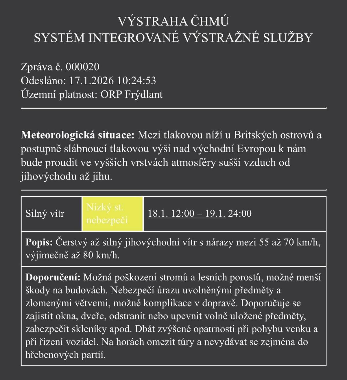📍 Platnost: ORP Frýdlant 🕛 Od: soboty 18. 1. 2026 od 12:00 🕛 Do: neděle 19. 1. 2026 do 24:00 ⚠️ Stupeň nebezpečí: nízký 🌬️ Co očekáváme: Čerstvý až silný jihovýchodní vítr s nárazy 55–70 km/h, výjimečně až 80 km/h. ⚠️ Možná rizika: 🌳 poškození stromů a lesních porostů 🏠 menší škody na budovách 🚧 uvolněné předměty, zlomené větve – riziko úrazu 🚗 možné komplikace v dopravě ✅ Doporučení: 🔒 zajistěte okna, dveře a volně uložené předměty 🚶♀️🚗 buďte opatrní při pohybu venku i při řízení ⛰️ na horách omezte túry, vyhněte se hřebenům ℹ️ Sledujte další informace a aktuální vývoj počasí.