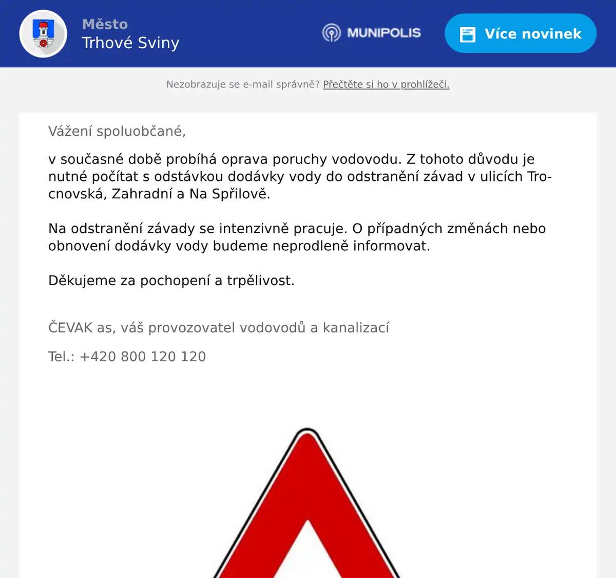 Vážení spoluobčané, v současné době probíhá oprava poruchy vodovodu. Z tohoto důvodu je nutné počítat s odstávkou dodávky vody do odstranění závad v ulicích Trocnovská, Zahradní a Na Spřilově. Na odstranění závady se intenzivně pracuje. O případných změnách nebo obnovení dodávky vody budeme neprodleně informovat. Děkujeme za pochopení a trpělivost.  ČEVAK as, váš provozovatel vodovodů a kanalizací Tel.: +420 800 120 120 