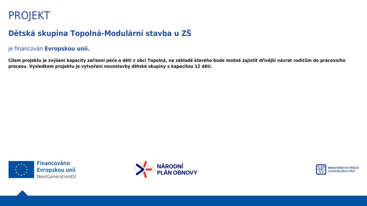 projekt je financován Evropskou unií.  Cílem projektu je zvýšení kapacity zařízení péče o děti  v obci Topolná, na základě kterého bude možné zajistit  dřívější návrat rodičům do pracovního  procesu. Výsledkem projektu je vytvoření novostavby  dětské skupiny s kapacitou 12 dětí.