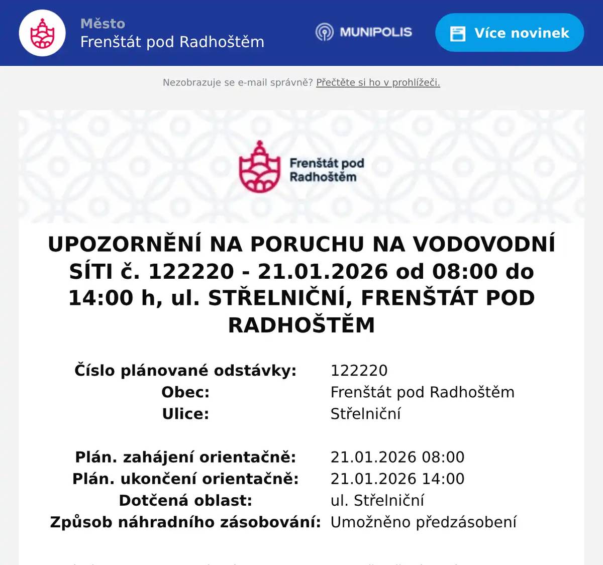 Číslo plánované odstávky:  122220   Obec:  Frenštát pod Radhoštěm   Ulice:  Střelniční         Plán. zahájení orientačně:  21.01.2026 08:00   Plán. ukončení orientačně:  21.01.2026 14:00   Dotčená oblast:  ul. Střelniční   Způsob náhradního zásobování:  Umožněno předzásobení  Atuální informace o zahájení opravy poruchy a přerušení dodávky vody lze získat na www.smvak.cz v sekci Přerušení dodávky vody, podsekci Poruchy. V případě potřeby kontaktujte Poruchovou službu 800 292 300 (24 hodin denně) nebo Call centrum 800 292 400 (7:30-18:00)