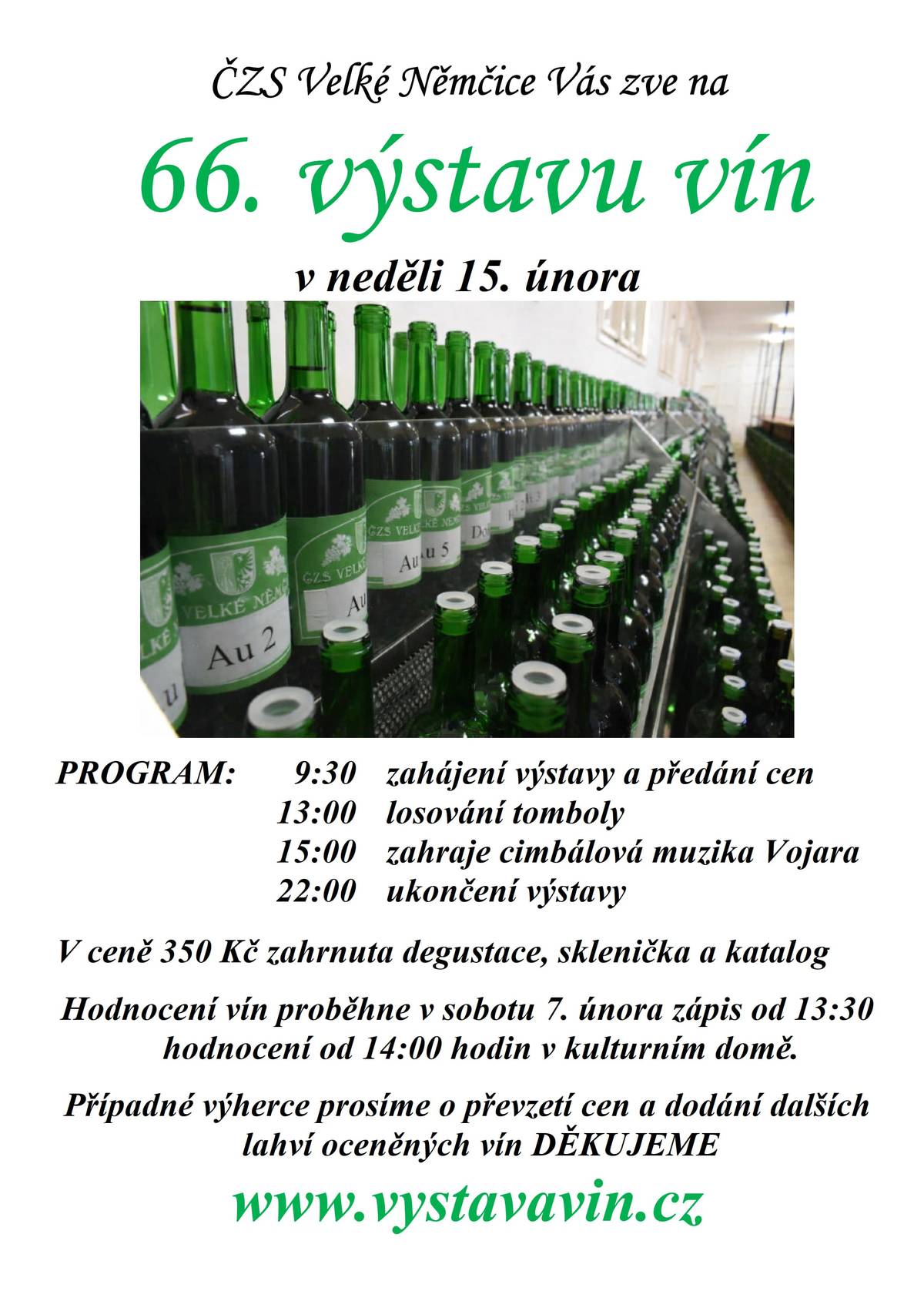 66. výstava vín Velké Němčice proběhne v neděli 15. února PROGRAM:  9:30 zahájení výstavy a předání cen   13:00 losování tomboly   15:00 zahraje cimbálová muzika Vojara   22:00 ukončení výstavy  Hodnocení vín proběhne v sobotu 7. února ve 14:00 hodin, zápis od 13:30 v kulturním domě. Zveme zkušené i začínající hodnotitele.  Hodnotí se 100 bodovou stupnicí.  Výdej lahví 19.1. a 20.1. na klubovně ČZS od 17 do 19h.  Sběr vzorků 2.2. a 3.2. na klubovně ČZS od 17 do 19h. Prosíme případné výherce kategorií o převzetí cen a dodání dalších lahví vín na výstavu DĚKUJEME.  https://www.vystavavin.cz