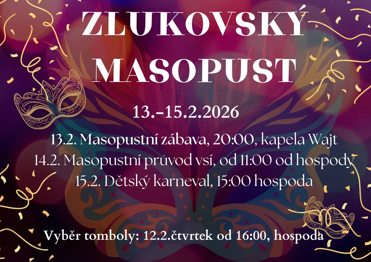 Vážení občané, srdečně Vás zveme na Zlukovský masopust, který se letos uskuteční ve dnech 13.–15. února 2026. Čeká nás tradiční masopustní veselí, hudba, průvod masek i program pro děti, zkrátka víkend plný zábavy a dobré nálady. Program masopustu: Pátek 13. 2. 2026 Masopustní zábava od 20:00 hodin v hospodě, k tanci a poslechu zahraje kapela Wajt, vstupné 200 Kč.  Sobota 14. 2. 2026 Tradiční masopustní průvod vsí, který vyrazí v 11:00 hodin od hospody. Starosta přivítá všechny masky a dá svolení k průvodu.  Neděle 15. 2. 2026 Dětský karneval od 15:00 hodin v hospodě - odpoledne plné her, smíchu, zábavy a přijde i kouzelník.   Výběr tomboly proběhne ve čtvrtek 12. 2. od 16:00 hodin v hospodě. Předem děkujeme všem, kteří do tomboly přispějí. Přijďte si užít tradiční masopustní atmosféru, pobavit se, potkat sousedy, trochu pojíst, popít a společně si připomenout tento krásný náš zvyk. Těšíme se na Vás! Zlukovští hasiči