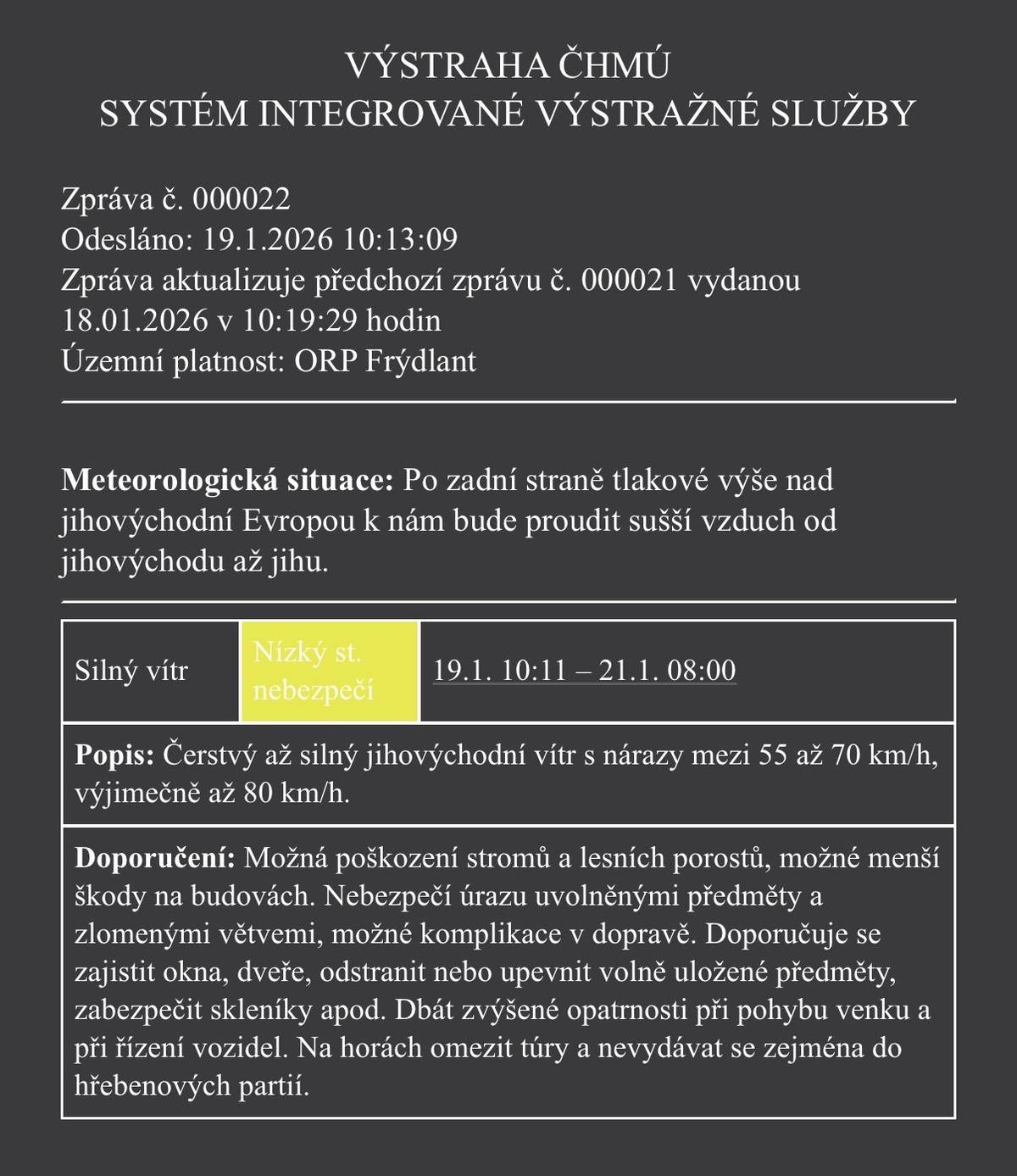 📍 Územní platnost: ORP Frýdlant 🕒 Platnost výstrahy: 19. 1. 2026 od 10:11 hod. – 21. 1. 2026 do 8:00 hod. ⚠️ Nízký stupeň nebezpečí 🌬️ Co nás čeká? Silný jihovýchodní vítr ➡️ nárazy 55–70 km/h, ➡️ výjimečně až 80 km/h 💨 ⚠️ Možná rizika: 🌳 poškození stromů a lesních porostů 🏠 menší škody na budovách 🧱 uvolněné předměty, padající větve 🚗 komplikace v dopravě ✅ Doporučení: 🔒 zajistěte okna, dveře, skleníky 🪑 upevněte nebo ukliďte volně uložené předměty 🚶♀️ buďte opatrní při pohybu venku 🚘 jezděte se zvýšenou opatrností 🏔️ na horách omezte túry, nevydávejte se do hřebenových partií 📢 Sledujte další aktuální informace a dbejte své bezpečnosti.