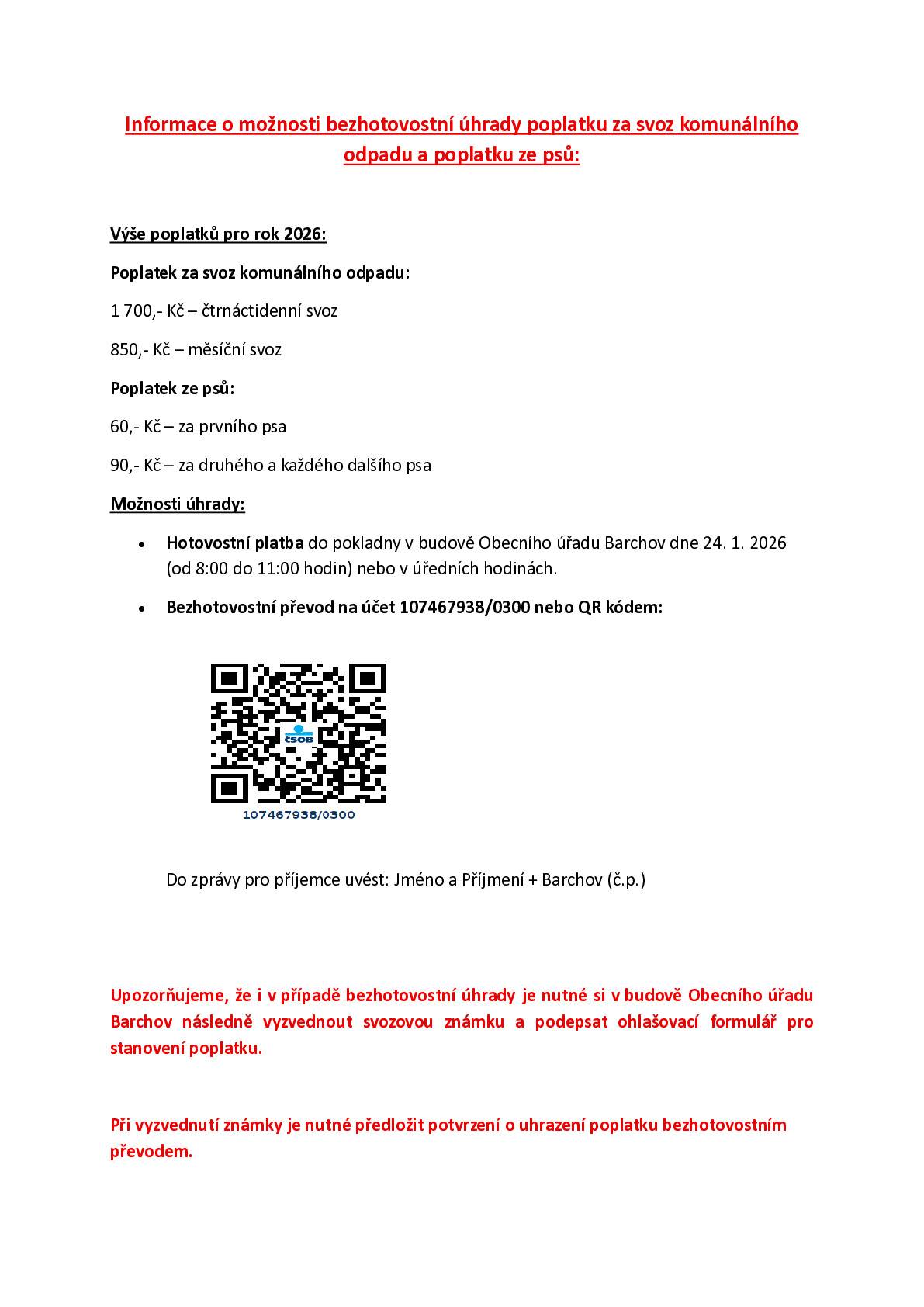 Oznamujeme, že termín výběru poplatku za svoz komunálního odpadu a poplatku ze psa je tuto sobotu 24. 1. 2026 od 8,00 do 11,00.  Poplatek za 14-ti denní svoz popelnic je 1 700,-Kč,  za měsíční a rekreační svoz popelnic 850,-Kč.  Poplatek ze psa je 60,-Kč, za každého dalšího psa je poplatek 90,-Kč.  Pokud můžete, přineste si s sebou přesnou částku, děkujeme.   Poplatek je možno zaplatit bezhotovostně do pátku 23. 1. 2026 na účet obce č.: 107 467 938 / 0300  do zprávy pro příjemce uveďte: Jméno a Příjmení + Barchov č.p.  Poplatek je možno zaplatit i přes QR kód s uvedením zprávy pro příjemce Jmého, Příjmení a číslo popisné. Viz příloha.