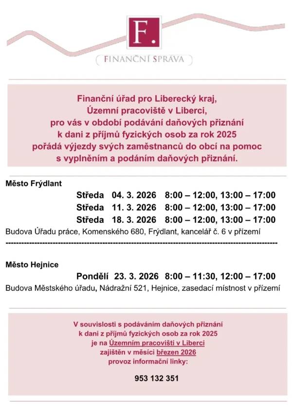 Finanční úřad pro Liberecký kraj, Územní pracoviště v Liberci, pro vás v období podávání daňových přiznání k dani z příjmů fyzických osob za rok 2025 pořádá výjezdy svých zaměstnanců do obcí na pomoc s vyplněním a podáním daňových přiznání. Město Frýdlant Středa 04. 3. 2026 8:00 – 12:00, 13:00 – 17:00 Středa 11. 3. 2026 8:00 – 12:00, 13:00 – 17:00 Středa 18. 3. 2026 8:00 – 12:00, 13:00 – 17:00 Budova Úřadu práce, Komenského 680, Frýdlant, kancelář č. 6 v přízemí Město Hejnice Pondělí 23. 3. 2026 8:00 – 11:30, 12:00 – 17:00 Budova Městského úřadu, Nádražní 521, Hejnice, zasedací místnost v přízemí V souvislosti s podáváním daňových přiznání k dani z příjmů fyzických osob za rok 2025 je na Územním pracovišti v Liberci zajištěn v měsíci březen 2026 provoz informační linky: 953 132 351