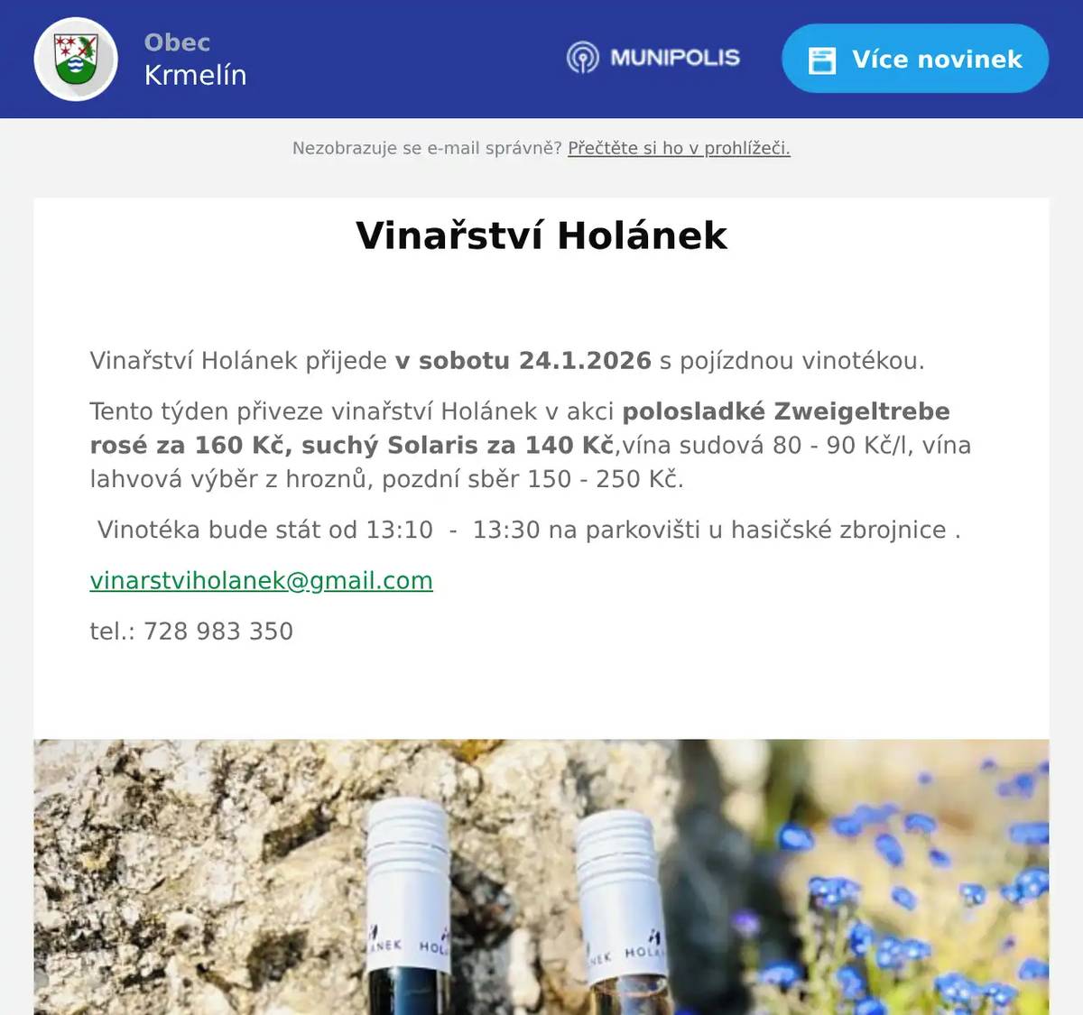  Vinařství Holánek přijede v sobotu 24.1.2026 s pojízdnou vinotékou. Tento týden přiveze vinařství Holánek v akci polosladké Zweigeltrebe rosé za 160 Kč, suchý Solaris za 140 Kč,vína sudová 80 - 90 Kč/l, vína lahvová výběr z hroznů, pozdní sběr 150 - 250 Kč.   Vinotéka bude stát od 13:10  -  13:30 na parkovišti u hasičské zbrojnice . vinarstviholanek@gmail.com tel.: 728 983 350
