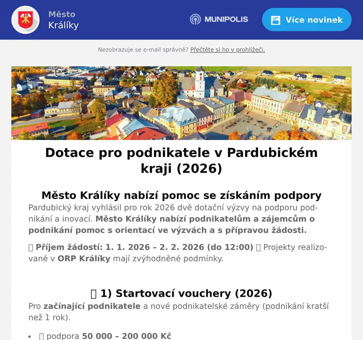 Město Králíky nabízí pomoc se získáním podpory Pardubický kraj vyhlásil pro rok 2026 dvě dotační výzvy na podporu podnikání a inovací. Město Králíky nabízí podnikatelům a zájemcům o podnikání pomoc s orientací ve výzvách a s přípravou žádosti. 📅 Příjem žádostí: 1. 1. 2026 – 2. 2. 2026 (do 12:00) 📍 Projekty realizované v ORP Králíky mají zvýhodněné podmínky.  ✅ 1) Startovací vouchery (2026) Pro začínající podnikatele a nové podnikatelské záměry (podnikání kratší než 1 rok). 💰 podpora 50 000 – 200 000 Kč 📈 v ORP Králíky lze získat až 80 % způsobilých výdajů 🧭 povinná konzultace nejpozději 5 pracovních dní před podáním žádosti Podpora je určena např. na: poradenství, mentoring, tvorbu business plánu vývoj prototypu, pořízení vybavení či softwaru rozjezd nové podnikatelské aktivity (dle podmínek výzvy Pardubického kraje)  ✅ 2) Technologické vouchery (2026) Pro malé a střední podniky (MSP) zaměřené na inovace a spolupráci s výzkumnými organizacemi. 💰 podpora 50 000 – 200 000 Kč 📈 v ORP Králíky lze získat až 90 % způsobilých výdajů 🧭 povinná konzultace nejpozději 5 pracovních dní před podáním žádosti Podpora je vhodná např. pro: ověření technické nebo technologické proveditelnosti vývoj prototypů a inovací spolupráci s vysokými školami a výzkumnými institucemi (dle podmínek výzvy Pardubického kraje)  📝 Jak podat žádost Žádosti se podávají elektronicky prostřednictvím 👉 Dotačního portálu Pardubického kraje https://dotace.pardubickykraj.cz  🤝 Pomoc v Králíkách S orientací ve výzvách, přípravou podkladů a podáním žádosti vám na Městském úřadě Králíky pomůže p. Růžena Ptáčková  📞 465 670 744 📧r.ptackova@kraliky.eu ⚠️ Upozorňujeme, že konzultace poskytované městem nenahrazují povinné odborné konzultace stanovené výzvou Pardubického kraje.