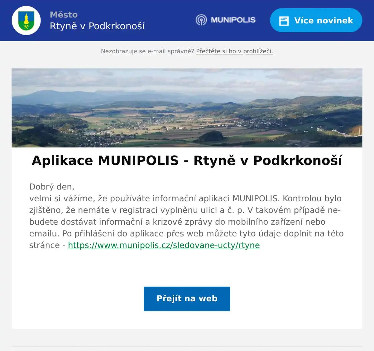 Dobrý den,velmi si vážíme, že používáte informační aplikaci MUNIPOLIS. Kontrolou bylo zjištěno, že nemáte v registraci vyplněnu ulici a č. p. V takovém případě nebudete dostávat informační a krizové zprávy do mobilního zařízení nebo emailu. Po přihlášení do aplikace přes web můžete tyto údaje doplnit na této stránce - https://www.munipolis.cz/sledovane-ucty/rtyne 