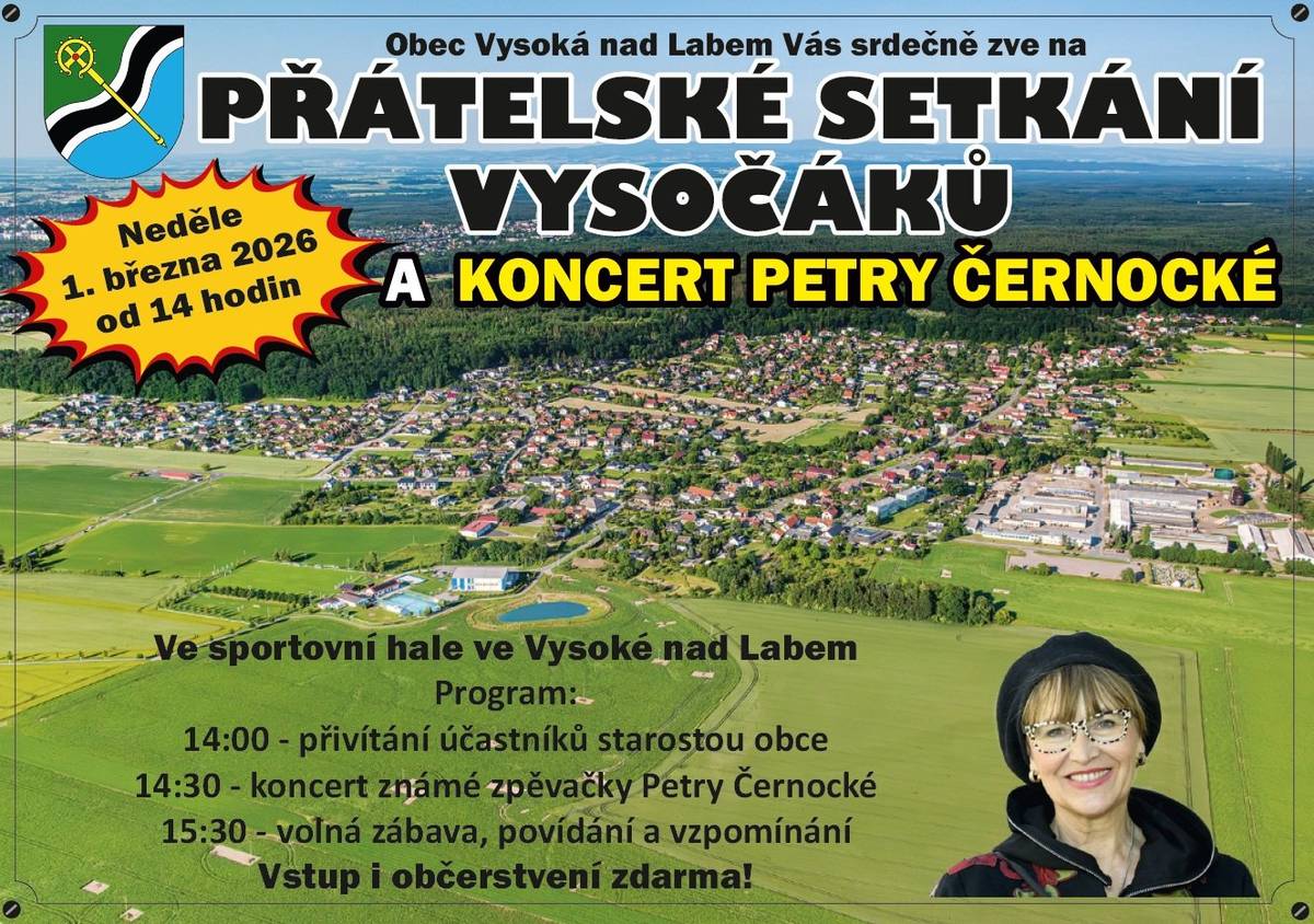 V návaznosti na tradiční setkání rodáků pořadané v minulých letech zveme všechny občany na:  PŘÁTELSKÉ SETKÁNÍ VYSOČÁKŮ A KONCERT PETRY ČERNOCKÉ Neděle 1. března 2026 od 14 hodin Sportovní hala ve Vysoké nad Labem Program:  14:00 přivítání účastníků starostou obce 14:30 koncert známé zpěvačky Petry Černocké 15:30 volná zábava, povídání, vzpomínání  Vstup i občerstvení zdarma!