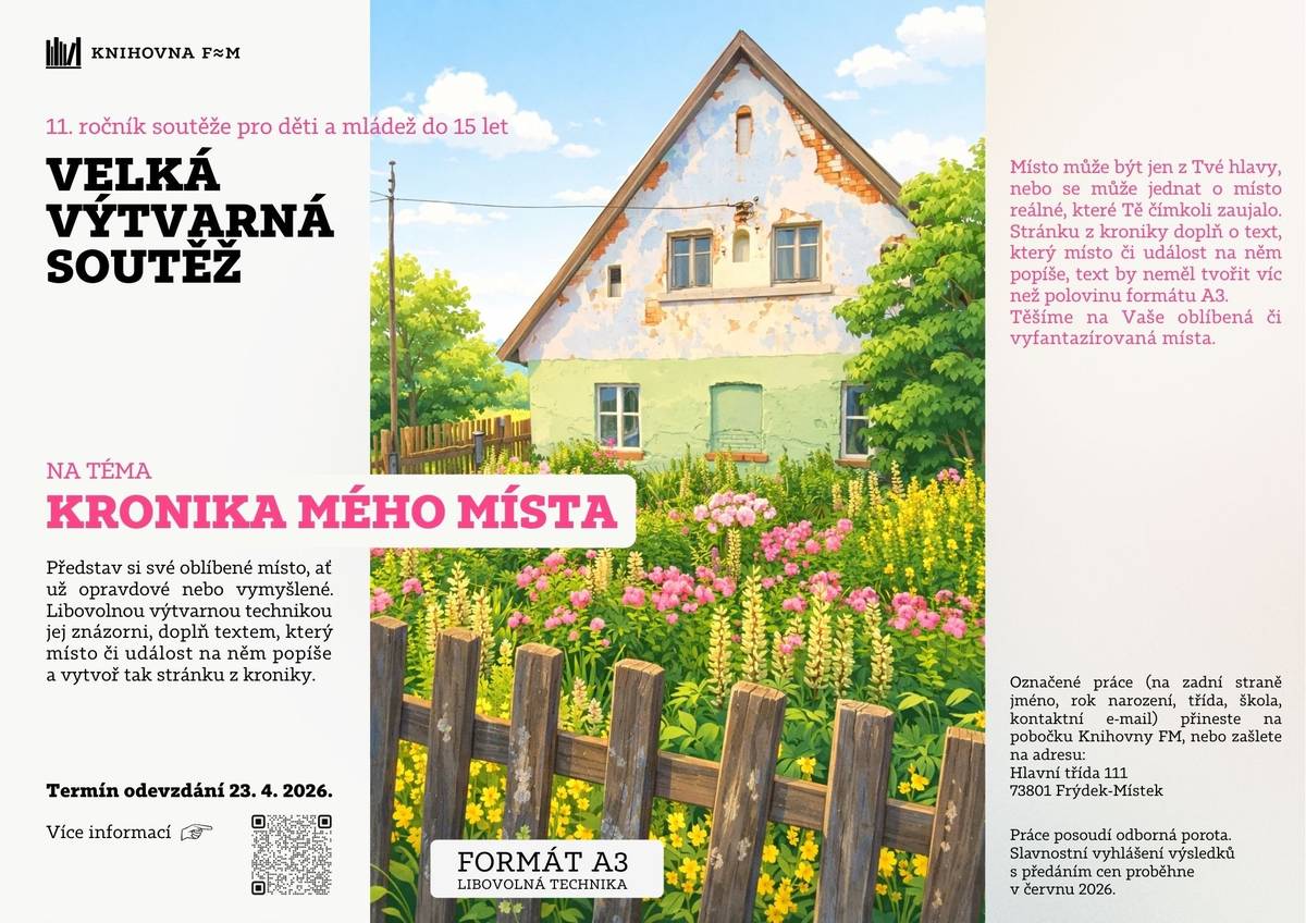 Knihovna FM vyhlašuje 11. ročník soutěže pro děti a mládež do 15 let.  Představ si své oblíbené místo, ať už opravdové nebo vymyšlené. Libovolnou výtvarnou technikou jej znázorni, doplň textem.  Termín odevzdání do 23. 4. 2026 přineste na pobočku Knihovny FM, nebo zašlete na adresu: Hlavní třída 111, 73801 Frýdek-Místek.    Více informací zde: Velká výtvarná soutěž