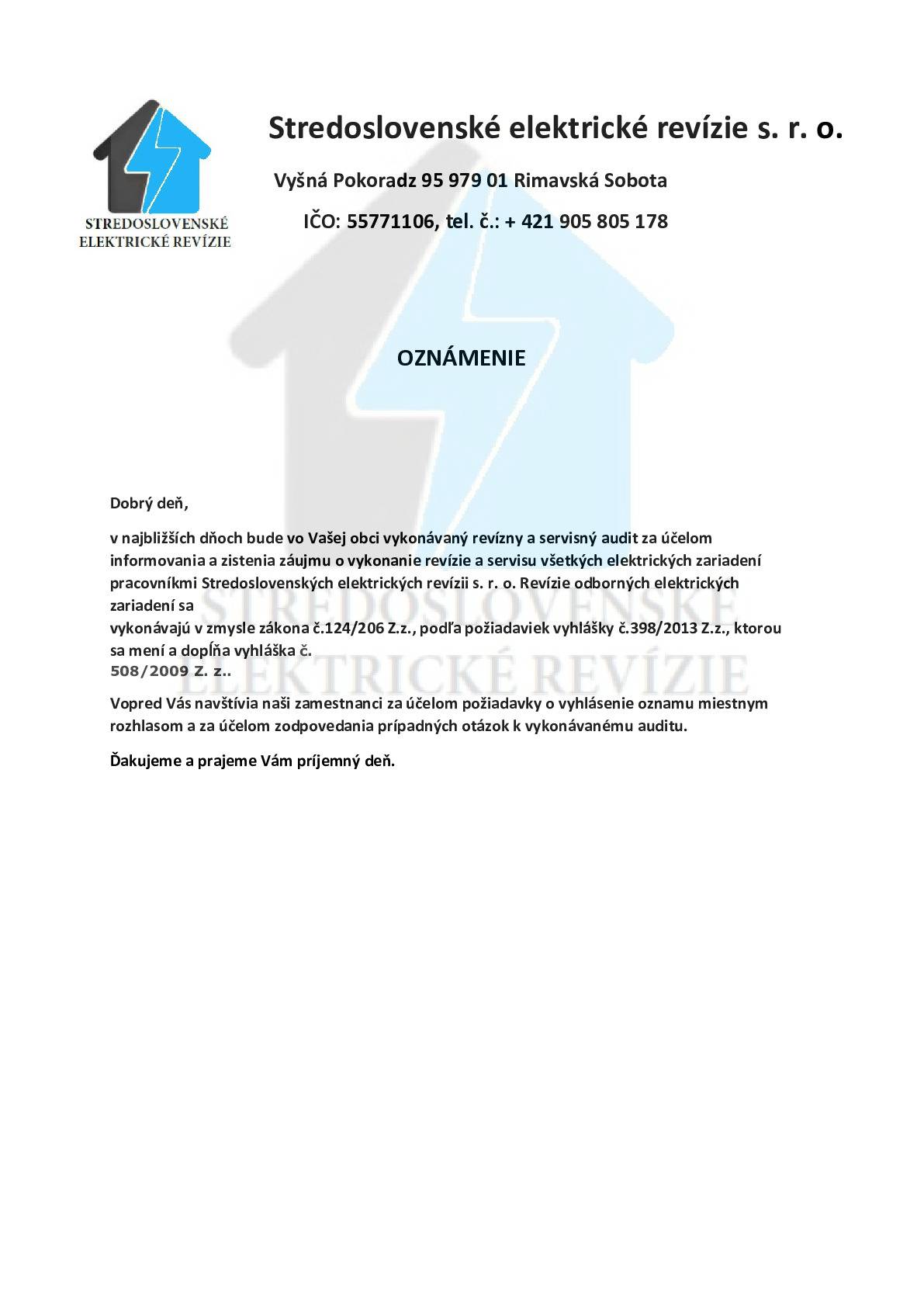 Stredoslovenské elektrické revízie oznamujú obyvateľom, že dnes a v najbližších dňoch bude v našej obci prebiehať odborná kontrola v rodinných domoch, bytoch a budovách všeobecne.   Cieľom týchto odborných prehliadok a skúšok je zvýšiť bezpečnosť obyvateľov a predísť tak požiarom alebo úrazom spôsobeným zásahom elektrickým prúdom. Odborné prehliadky a skúšky budú vykonávať technici s platným osvedčením.   Tieto kontroly vychádzajú z platných právnych predpisov a Slovenských technických noriem, ako sú: -         zákona č. 124/2006 Z. z. o bezpečnosti a ochrane zdravia, -         vyhláška č. 508/2009 Z. z. o bezpečnosti technických zariadení, -         zákona č. 314/2001 Z. z. o ochrane pred požiarmi, -         a nového stavebného zákona č. 25/2025 Z. z., ktorý kladie dôraz na bezpečnosť technických zariadení a pravidelnosť revízií.   Bližšie informácie Vám poskytnú pracovníci spoločnosti, ktorí sa preukážu preukazom s fotografiou.
