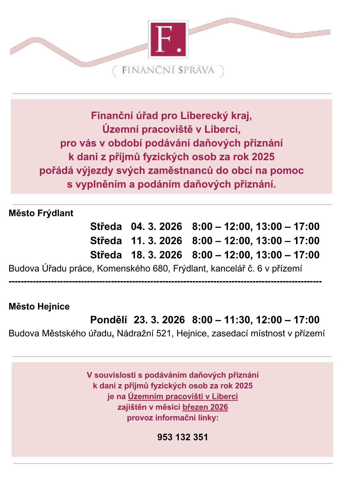 Finanční úřad pro Liberecký kraj, Územní pracoviště v Liberci, pro vás v období podávání daňových přiznání k dani z příjmů fyzických osob za rok 2025 pořádá výjezdy svých zaměstnanců do obcí na pomoc s vyplněním a podáním daňových přiznání. Město Frýdlant Středa   04. 3. 2026   8:00 – 12:00, 13:00 – 17:00 Středa   11. 3. 2026   8:00 – 12:00, 13:00 – 17:00 Středa   18. 3. 2026   8:00 – 12:00, 13:00 – 17:00 Budova Úřadu práce, Komenského 680, Frýdlant, kancelář č. 6 v přízemí Město Hejnice Pondělí 23. 3. 2026   8:00 – 11:30, 12:00 – 17:00 Budova Městského úřadu, Nádražní 521, Hejnice, zasedací místnost v přízemí V souvislosti s podáváním daňových přiznání k dani z příjmů fyzických osob za rok 2025 je na Územním pracovišti v Liberci zajištěn v měsíci březen 2026 provoz informační linky:                953 132 351