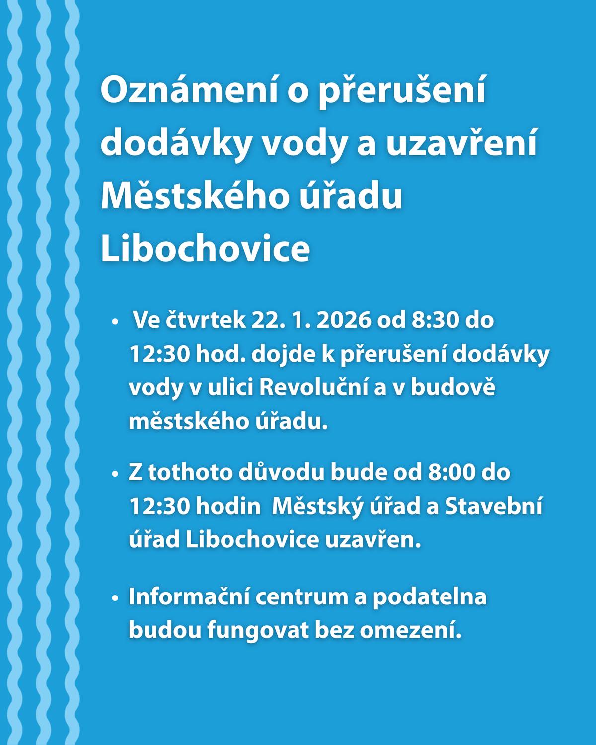 Ve čtvrtek 22. 1. 2026 od 8:30 do 12:30 hod. dojde k přerušení dodávky vody v ulici Revoluční a v budově městského úřadu. Z tothoto důvodu bude od 8:00 do 12:30 hodin Městský úřad a Stavební úřad Libochovice uzavřen. Informační centrum a podatelna budou fungovat bez omezení.