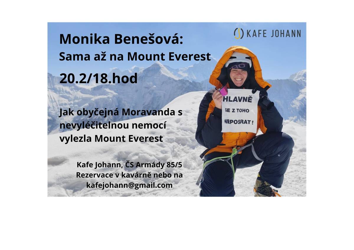 Jak obyčejná Moravanda s nevyléčitelnou nemocí vylezla Mount Everest. Netradiční cestovatelská přednáška známé cestovatelky se zajímavým příběhem. 20. února v 18hod. v Kafe Johann Vstupné 150Kč. Téměř 25 let to byl tajný sen malé holčičky, pak přišlo 10 let tvrdých tréninků i příprav. A to byla Monika ještě před nedávnem bledou a vyčerpanou pacientkou s těžkou nevyléčitelnou nemocí. Přesto se nevzdala, bojovala a trénovala. Bez obrovských expedic, jen s jediným Šerpou. Čelila omrzlinám, sněžné slepotě, těžkým fyzickým a psychickým pádům. Nakonec to ale dokázala a stála na vrcholu. Everest ji velmi tvrdě vyzkoušel, naučil ji ale to, že o svůj život musí vždy bojovat.
