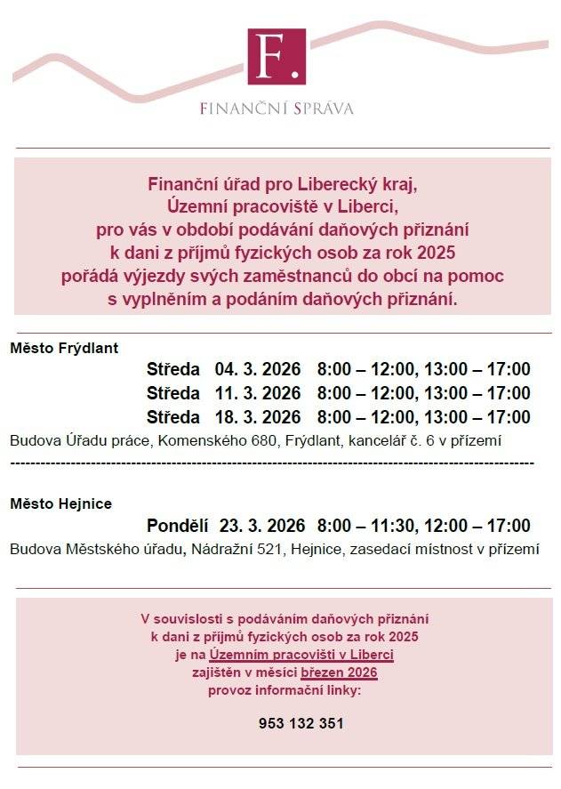 Finanční úřad pro Liberecký kraj, Územní pracoviště v Liberci, pro vás v období podávání daňových přiznání k dani z příjmů fyzických osob za rok 2025 pořádá výjezdy svých zaměstnanců do obcí na pomoc s vyplněním a podáním daňových přiznání.     Místa a termíny výjezdů jsou stanoveny následovně:     Město Frýdlant středa 4.03., 11.03. a 18.03.2026 v čase 8:00-12:00, 13:00-17:00 Budova Úřadu práce, Komenského 680, Frýdlant, kancelář č.6 v přízemí     Město Hejnice pondělí 23.03.2026, v čase 8:00-11:30, 12:00-17:00 Budova Městského úřadu , Nádražní 521, Hejnice, zasedací místnost v přízemí     V březnu 2026 bude zajištěna informační linka na telefonním čísle 953 132 351.
