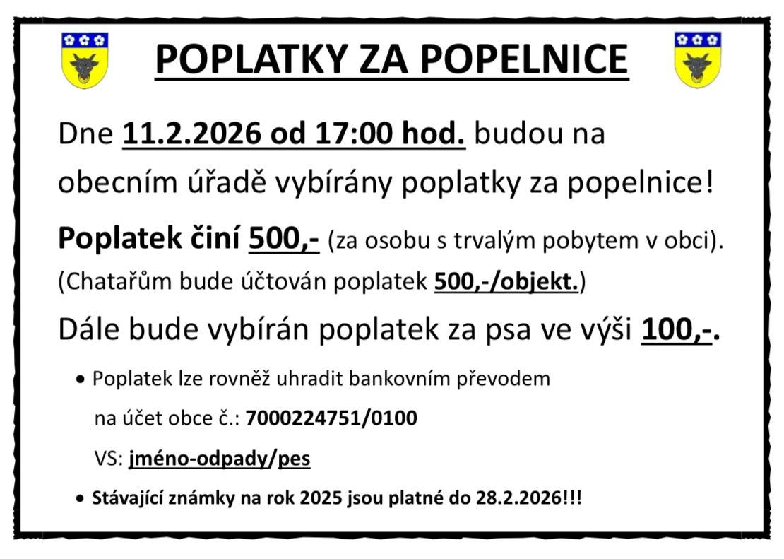 Oznamujem občanům, že ve středu 11.února od 17:00 hod. budou na Obecním úřadě vybírány poplatky za popelnice. Poplatek činí 500,- za osobu s trvalým pobytem v obci. Chataři zaplatí 500,- za objekt. Dále bude vybírán poplatek za psa ve výši 100,-.  Poplatek lze rovněž uhradit bank.převodem na účet obce č.: 7000224751/100. Variabilní symbol uveďte: jméno-odpady/pes. Stávající známky na rok 2025 jsou platné do 28.2.2026! Dále Vám všem děkujeme za přispění do Tříkrálové sbírky jejíž letošní výtěžek za naši obec činí 23.900 Kč.   Hezký de
