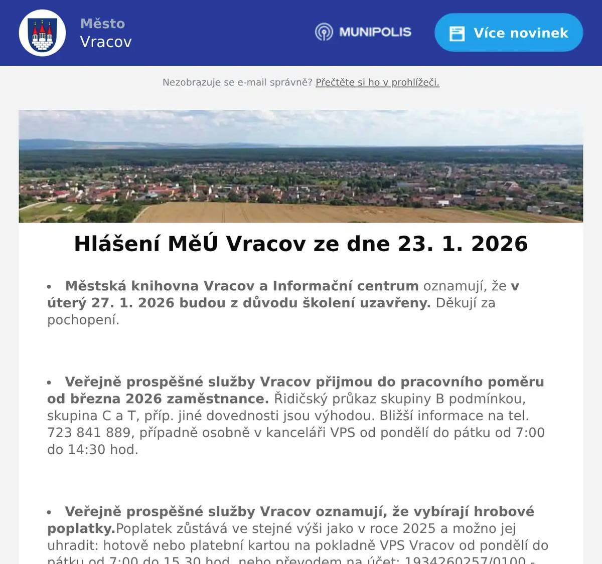 Městská knihovna Vracov a Informační centrum oznamují, že v úterý 27. 1. 2026 budou z důvodu školení uzavřeny. Děkují za pochopení.  Veřejně prospěšné služby Vracov přijmou do pracovního poměru od března 2026 zaměstnance. Řidičský průkaz skupiny B podmínkou, skupina C a T, příp. jiné dovednosti jsou výhodou. Bližší informace na tel. 723 841 889, případně osobně v kanceláři VPS od pondělí do pátku od 7:00 do 14:30 hod.  Veřejně prospěšné služby Vracov oznamují, že vybírají hrobové poplatky.Poplatek zůstává ve stejné výši jako v roce 2025 a možno jej uhradit: hotově nebo platební kartou na pokladně VPS Vracov od pondělí do pátku od 7:00 do 15.30 hod. nebo převodem na účet: 1934260257/0100 - jako variabilní symbol uvádějte číslo hrobu nebo domu. V případě dotazů volejte tel. 518 628 412.  Společnost Sunny Power s 16-letou zkušeností v oboru nabízí profesionální realizaci fotovoltaických systémů na klíč pro rodinné domy, firmy a bytová družstva. Novým doplňkem služeb jsou i klimatizace. Vy určujte, kolik zaplatíte za své energie. Kontakt: 604 618 098.  Nábytek Centrum OD Kyjov bývalý "Skleňák" sděluje, že do 31. ledna 2026 proběhne výprodej nábytku se slevou na celý sortiment až do výše 50%. Od 2. února naši prodejnu navštivte v nových prostorách (bývalé prodejny Grmolec) naproti OD "Skleňák" v Kyjově.  Drůbežárna Pracebude v sobotu 24. 1. 2026 v 11:30 hod. na parkovišti naproti radnice prodávat krmivo pro drůbež a králíky a vitamínové doplňky. Dále bude vykupovat králičí kožky za cenu 10 Kč/ks.  Výbor Moravského rybářského svazu, z.s. PS Vracov zve všechny členy na výroční členskou schůzi, která se uskuteční v neděli 25. 1. 2026 od 9:00 hodin v budově kulturního domu. Program: Zprávy členů výboru, Zpráva kontrolní a revizní komise a Diskuze. Prodej povolenek bude 1. 2. a 8. 2. 2026 od 10:00 do 13:00 hod. v hospodě U Kaiserů.  VPS Vracov a Město Vracov Vás zvou na Ledovou show – ledovou párty nejen pro děti, na bruslích i bez bruslí v sobotu 24. 1. 2026 na kluzišti ve Vracově od 14:00 do 16:00 hod. Program: zorba koule, opičí dráha a skákací hrady. Občerstvení zajištěno. Po dobu ledové párty bude kluziště vyhrazeno pouze pro návštěvníky této akce. Vstupné na akci je 50Kč/osoba, děti do 3 let mají vstup zdarma.  TJ Sokol Vracov a FC Vracov pořádají 12. Ples sportovců v sobotu 24. 1. 2026 od 20:00 hod. ve sportovní hale ve Vracově. K tanci a poslechu hraje skupina FOCUS ROCK. Ocenění nejlepších sportovců, tombola, bohaté občerstvení, soutěže. Předprodej vstupenek je v Infocentru Vracov. Cena slosovatelné vstupenky s místenkou je 250 Kč.  MKK Vracov Vás zve na Krojový ples v sobotu 31. ledna 2026 od 20 hodin ve sportovní hale ve Vracově. Ples bude zahájen ve 20:30 hod. Českou besedou. Hrají DH Vracovjáci a CM Friška. Tombola, občerstvení, vinotéka. Vstupné 200 Kč, krojovaní 150 Kč, Súdná stolica 100 Kč. Předprodej vstupenek je v Infocentru Vracov.