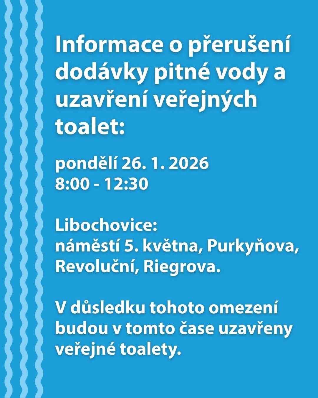 V pondělí 26. 1. 2026 od 8:00 do 12:30 hodin dojde z důvodu provozní havárie na vodovodním zařízení k přerušení dodávky pitné vody v ulicích Purkyňova, Revoluční, Riegrova a na náměstí 5. května. V důsledku tohoto omezení budou v tomto čase uzavřeny veřejné toalety. Více informací naleznete v přiložených dokumentech.