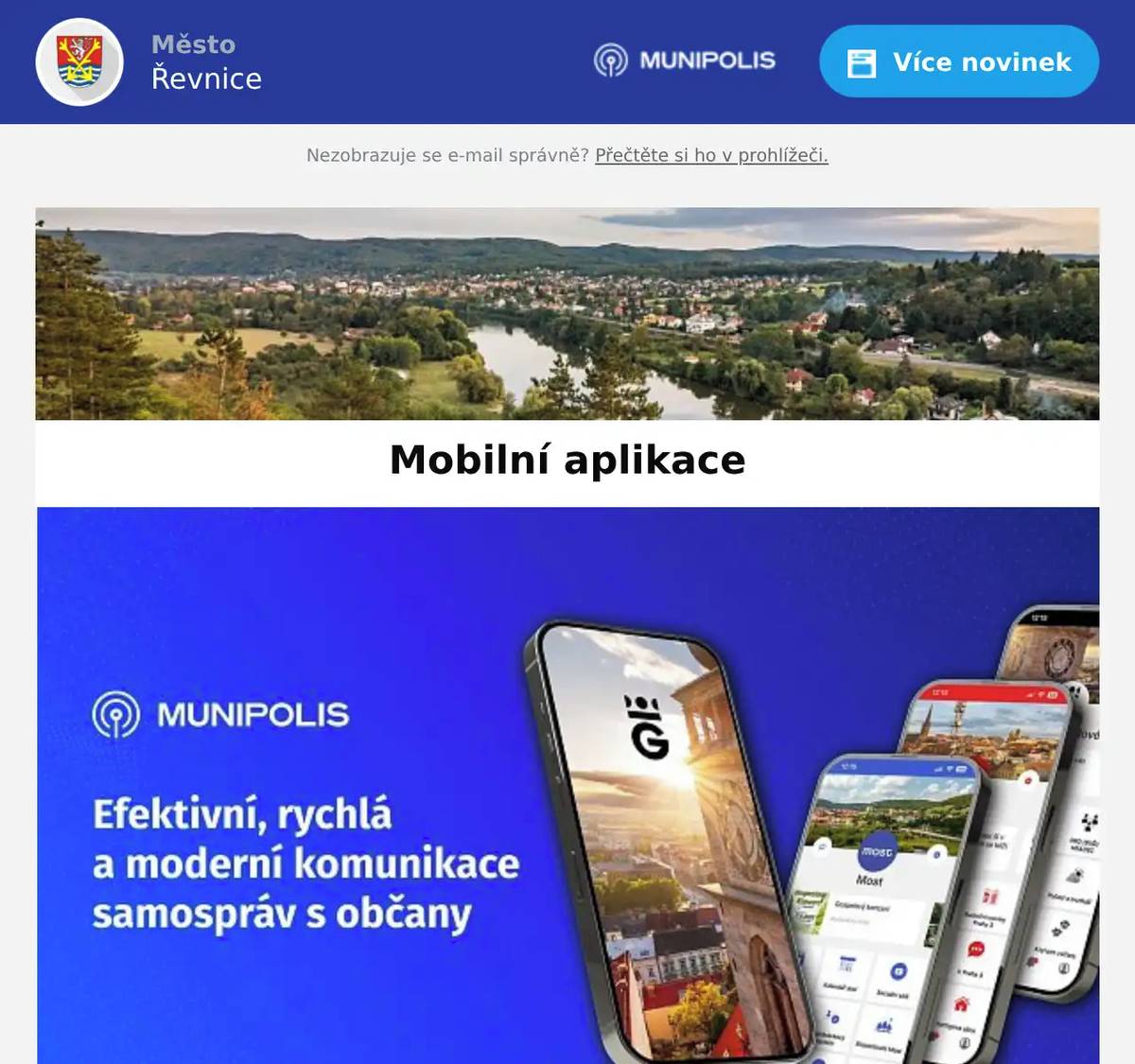 Dobrý den, jste registrováni k odběru zpráv a informací města Řevnice prostřednictvím mobilního rozhlasu Munipolis. Víte, že existuje i aplikace, kterou si můžete stáhnout do svého mobilu?  Mobilní aplikace Munipolis přináší občanům efektivní přehled o dění v obci či městě v reálném čase. Mezi hlavní výhody patří personalizované notifikace (krizové situace, výpadky energií, uzavírky), možnost hlášení závad (černé skládky, poškozený majetek), online ankety a zapojení do participativních rozpočtů.  Klíčové výhody pro občany: Včasné varování a novinky: Okamžitá upozornění na krizové události, jako jsou povodně, bouřky, nebo plánované odstávky vody/elektřiny. Přizpůsobení zájmům: Uživatel si volí, jaké typy informací chce dostávat (kulturní akce, doprava, zprávy pro rodiče). Hlášení podnětů (závad): Občané mohou vyfotit např. poškozenou lavičku nebo nepořádek, umístit na mapu a poslat přímo na úřad k vyřešení. Aktivní zapojení: Možnost hlasovat v anketach, participativních rozpočtech a ovlivňovat dění v místě bydliště. Dostupnost informací: Všechny důležité zprávy z radnice, pozvánky na akce a novinky na jednom místě. Aplikace funguje na systémech Android i iOS a je pro koncové uživatele zcela zdarma. Android https://play.google.com/store/apps/details?id=com.neogenia.zlepseme_cesko&hl=cs iOS https://apps.apple.com/cz/app/munipolis/id1378883073?l=cs 
