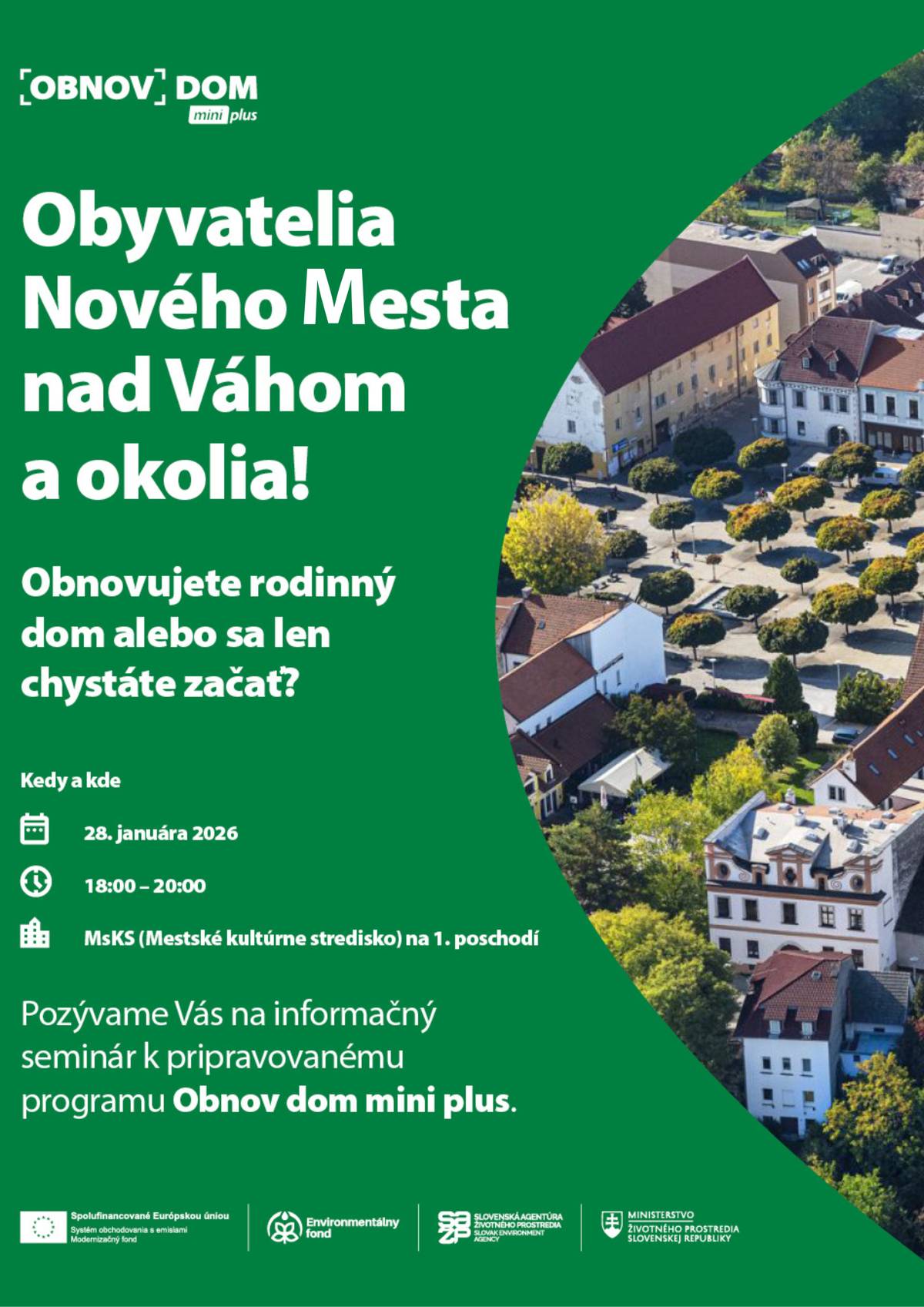 Pozývame všetkých občanov na informačný seminár k pripravovanému programu Obnov dom mini plus, ktorý sa uskutoční: Miesto: MsKS Dátum: 28. januára 2026 Čas: 18.00 hod. Ak plánujete obnovu svojho rodinného domu, tieto informácie môžu byť pre vás veľmi prínosné. Na seminári sa dozviete všetko dôležité o novej pripravovanej výzve, ktorá je zameraná na pomoc domácnostiam ohrozeným energetickou chudobou.   Čo je Obnov dom mini plus?  Plánované spustenie prijímania žiadostí: jar 2026 Výzva je určená pre domácnosti ohrozené energetickou chudobou Podpora pre viac ako 16 000 rodinných domov na celom území Slovenska Finančné prostriedky zo zdrojov Európskej únie, mimo Plánu obnovy a odolnosti SR  Podmienky a výhody programu  možnosť získania finančnej zálohy vopred odborná pomoc terénnych pracovníkov pri vyplňovaní žiadostí energetický certifikát nebude vyžadovaný  Podporované opatrenia  výmena okien a dverí zateplenie fasády a stropu a ďalšie opatrenia, ktoré budú predstavené pri oficiálnom vyhlásení výzvy  Účasť na seminári je bezplatná a vhodná pre všetkých, ktorí chcú získať aktuálne a praktické informácie o možnostiach finančnej podpory obnovy rodinného domu. Organizátori: SAŽP, MŽP SR Pozvánka na informačný seminár k pripravovanému programu Obnov dom mini plus | www.nove-mesto.sk
