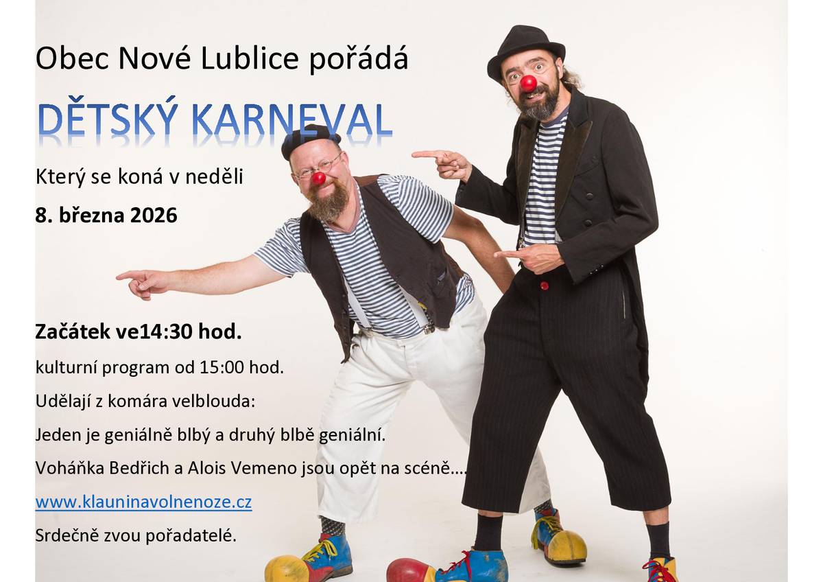 Obec Nové Lublice pořádá DĚTSKÝ KARNEVAL Který se koná v neděli 8. března 2026 Začátek ve14:30 hod. kulturní program od 15:00 hod. Udělají z komára velblouda: Jeden je geniálně blbý a druhý blbě geniální. Voháňka Bedřich a Alois Vemeno jsou opět na scéně…. www.klauninavolnenoze.cz Srdečně zvou pořadatelé.