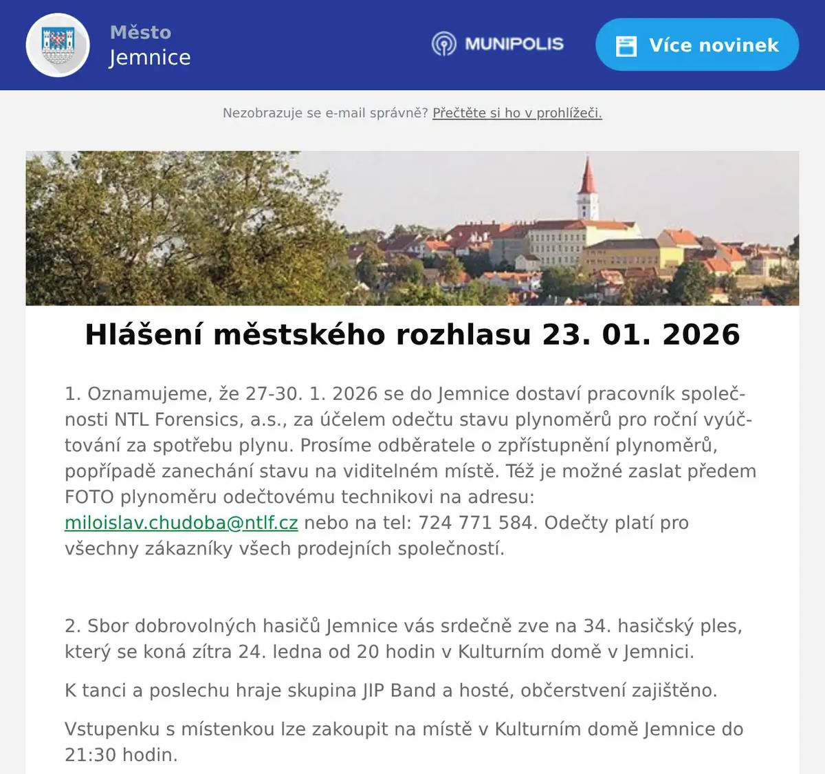 1. Oznamujeme, že 27-30. 1. 2026 se do Jemnice dostaví pracovník společnosti NTL Forensics, a.s., za účelem odečtu stavu plynoměrů pro roční vyúčtování za spotřebu plynu. Prosíme odběratele o zpřístupnění plynoměrů, popřípadě zanechání stavu na viditelném místě. Též je možné zaslat předem FOTO plynoměru odečtovému technikovi na adresu: miloislav.chudoba@ntlf.cz nebo na tel: 724 771 584. Odečty platí pro všechny zákazníky všech prodejních společností.  2. Sbor dobrovolných hasičů Jemnice vás srdečně zve na 34. hasičský ples, který se koná zítra 24. ledna od 20 hodin v Kulturním domě v Jemnici. K tanci a poslechu hraje skupina JIP Band a hosté, občerstvení zajištěno. Vstupenku s místenkou lze zakoupit na místě v Kulturním domě Jemnice do 21:30 hodin. Dobrovolní hasiči Jemnice se těší na vaši návštěvu.  3. Muzejní spolek Jemnice a město Jemnice zvou na besedu s Richardem Davidem na téma: Cesta z Tibetu do Nepálu. Beseda proběhne ve středu 28. ledna 2026 od 16:30 hodin ve vestibulu KD Jemnice.  4. Restaurace U Svatého Víta vás zve od pátku do neděle na Burger víkend.Těšit se můžete na poctivé burgery, hranolky a Pepsi zdarma.Více informací a rezervace na: https://restaurace.usvatehovita.cz/burger-vikend/  5. Společnost Kaufland staví novou prodejnu v Dačicích. Za skvělých podmínek přijme prodavače, prodavačky, vedoucí směny a vedoucí oddělení. Dostanete smlouvu na dobu neurčitou a záruku stabilního zaměstnání, příspěvek na stravování, 25 dní dovolené, MultiSport kartu, Cafeterii a mnoho dalšího. Přijďte se podívat na náborový den, který se koná 29.1.2026 od 8:00 do 17:00 v Restauraci a hotelu Stadion - Třída 9. května v Dačicích. Nemusíte se nikde předem registrovat. Více se dozvíte na stránce kariéra.kaufland.cz nebo na telefonním čísle 702 265 115. 