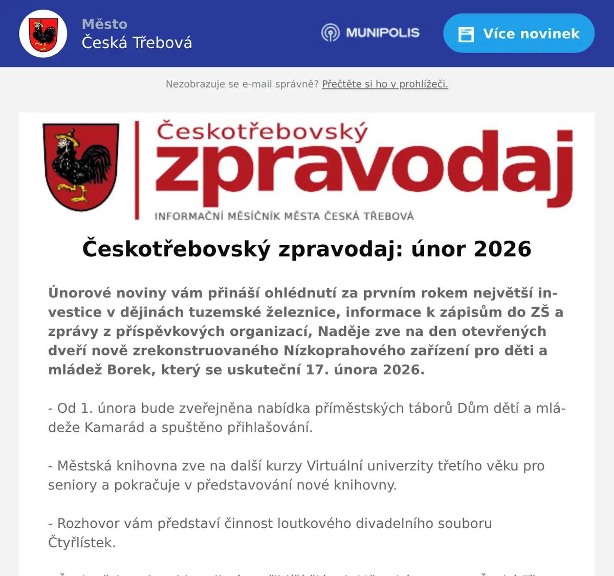Únorové noviny vám přináší ohlédnutí za prvním rokem největší investice v dějinách tuzemské železnice, informace k zápisům do ZŠ a zprávy z příspěvkových organizací, Naděje zve na den otevřených dveří nově zrekonstruovaného Nízkoprahového zařízení pro děti a mládež Borek, který se uskuteční 17. února 2026.- Od 1. února bude zveřejněna nabídka příměstských táborů Dům dětí a mládeže Kamarád a spuštěno přihlašování. - Městská knihovna zve na další kurzy Virtuální univerzity třetího věku pro seniory a pokračuje v představování nové knihovny. - Rozhovor vám představí činnost loutkového divadelního souboru Čtyřlístek. - Českotřebovskou historii vám přiblíží článek Městské muzeum Česká Třebová Jak sv. Barbora zachránila zloděje a pokračování textu o podloubí na Starém náměstí. - Modlitebna Církve bratrské oslavila 100 let rekonstrukcí. - V kalendáři akcí nechybí pozvánka na Filmový festival pro děti, plesy Divadelní Soubor Hýbl a Seniorů, cestovatelskou přednášku Můj Mount Everest, Krasobruslařský supervíkend, několik výstav, koncertů a divadelních přednášek.