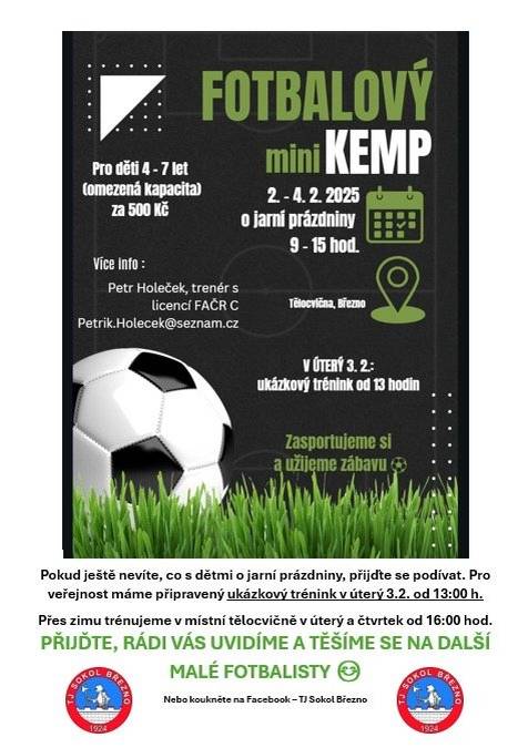 ⚽️ Fotbalový mini kemp pro děti ⚽️ Nevíte, co s dětmi o jarních prázdninách? Přijďte je dát do pohybu a užít si spoustu zábavy s míčem! Zveme všechny malé fotbalisty a fotbalistky ve věku 4–7 let na fotbalový mini kemp, který proběhne 2.–4. 2. 2025 vždy od 9:00 do 15:00 hodin v tělocvičně v Březně. Děti se mohou těšit na sportování, hry, fotbalové dovednosti i radost z pohybu pod vedením zkušeného trenéra Petra Holečeka (licence FAČR C). 📌 Cena: 500 Kč 📌 Kapacita: omezená Přijďte se podívat, zasportovat si a užít si skvělou atmosféru. Těšíme se na všechny malé fotbalisty! 💚 Více informací: 📧 Petrik.Holecek@seznam.cz