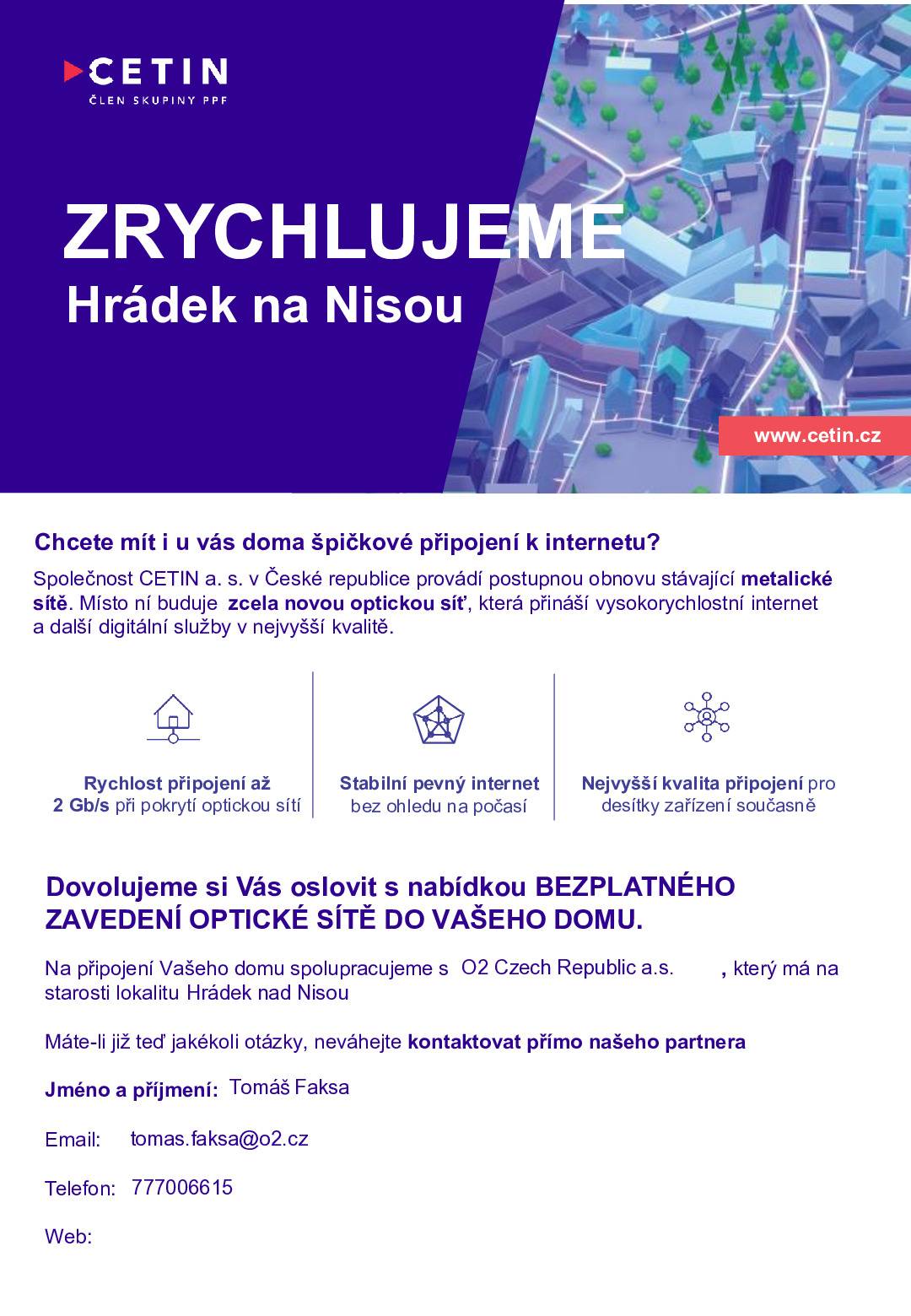 Společnost CETIN a.s. plánuje připojovat domy ve Vaší obci na novou optickou síť. Připojení domu bude zcela zdarma. Společnost O2 zjišťuje pro společnost CETIN zájem obyvatel o tato připojení. Současně Vám společnost O2 může představit i nabídku internetu za speciální cenu pro Vaši lokalitu. V čem je optický internet lepší než stávající internet vzduchem nebo telefonním kabelem:  Rychlost až 2000 Mb/s – tzn. mnohonásobně rychlejší ve srovnání s Vaší dnešní přípojkou Příjem digitální televize – vysoká kvalita obrazu, možnost posouvat se v čase Stabilita – není rušen při horším počasí nebo vzrostlou vegetací Připravený na budoucnost – stávající pomalé linky nebudou během několika let stačit potřebám domácnosti (videohovory, TV ve vysokém rozlišení, práce z domova) Optickou linku je možné využít i jako telefonní – alternativa pevné linky na volání  Jak probíhá výstavba:  Zřízení přípojky podzemním vedením je pro Váš dům nyní ZDARMA! Velmi jednoduchá instalace na pozemku bez dopadu na jeho užívání. Uvnitř domu je instalována zásuvka, do které je zapojen modem, který vysílá v domácnosti WiFi nebo rozvádí internet po domě.  V případě zájmu prosím kontaktujte našeho specialistu pro optickou síť.  Projevením zájmu se nezavazujete k odběru žádné služby a nejsou s ním spojeny žádné platby. V průběhu měsíce února (2026) Vás navštíví technický pracovník ze společnosti O2 s informacemi k připojení domu na optickou síť.  Kontaktní osoba:  Tomáš Faksa e-mail: tomas.faksa@o2.cz tel.: 777006615 *Pro jednodušší identifikaci pošlete Vaše jméno, číslo popisné a telefonní číslo do SMS.  Záměr o budování optické sítě byl projednán s městským úřadem Hrádek nad Nisou.