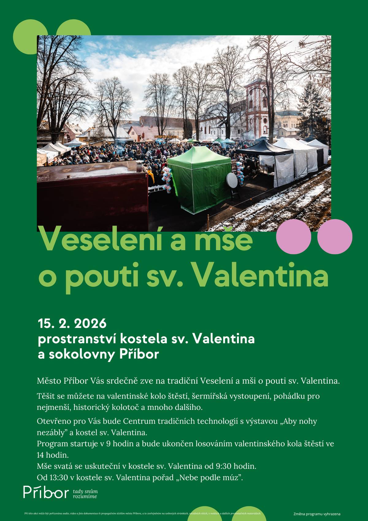 Město Příbor Vás srdečně zve na tradiční Veselení a mši o pouti sv. Valentina.  Těšit se můžete na valentinské kolo štěstí, šermířské vystoupení, pohádku pro nejmenší, historický kolotoč a mnoho dalšího.  Kdy: nedělě 15. 2. 2026 od 9 hodin Kde: Prostranství kostela sv. Valentina a sokolovny Příbor Otevřeno pro Vás bude Centrum tradičních technologií s výstavou „Aby nohy nezábly“ a kostel sv. Valentina. Program startuje v 9 hodin a bude ukončen losováním valentinského kola štěstí ve 14 hodin. Mše svatá se uskuteční v kostele sv. Valentina od 9:30 hodin. Od 13:30 se v kostele sv. Valentina koná pořad „Nebe podle múz“.   Těšíme se na Vás.
