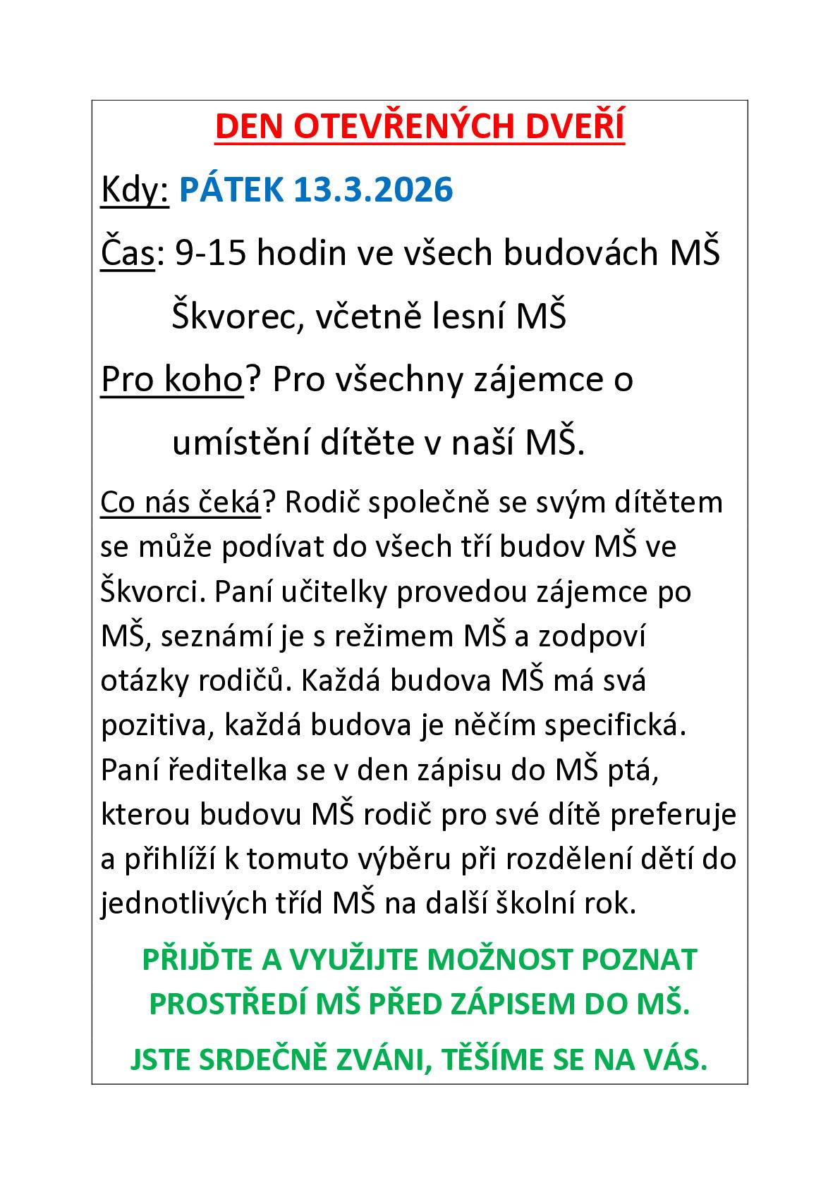 Mateřská škola zve na den otevřených dveří Kdy: PÁTEK 13.3.2026 Čas: 9 -15 hodin ve všech budovách MŠ         Škvorec, včetně lesní MŠ Pro koho? Pro všechny zájemce o         umístění dítěte v naší MŠ. Co nás čeká? Rodič společně se svým dítětem se může podívat do všech tří budov MŠ ve Škvorci. Paní učitelky provedou zájemce po MŠ, seznámí je s režimem MŠ a zodpoví otázky rodičů. Každá budova MŠ má svá pozitiva, každá budova je něčím specifická. Paní ředitelka se v den zápisu do MŠ ptá, kterou budovu MŠ rodič pro své dítě preferuje a přihlíží k tomuto výběru při rozdělení dětí do jednotlivých tříd MŠ na další školní rok. PŘIJĎTE A VYUŽIJTE MOŽNOST POZNAT PROSTŘEDÍ MŠ PŘED ZÁPISEM DO MŠ. JSTE SRDEČNĚ ZVÁNI, TĚŠÍME SE NA VÁS.