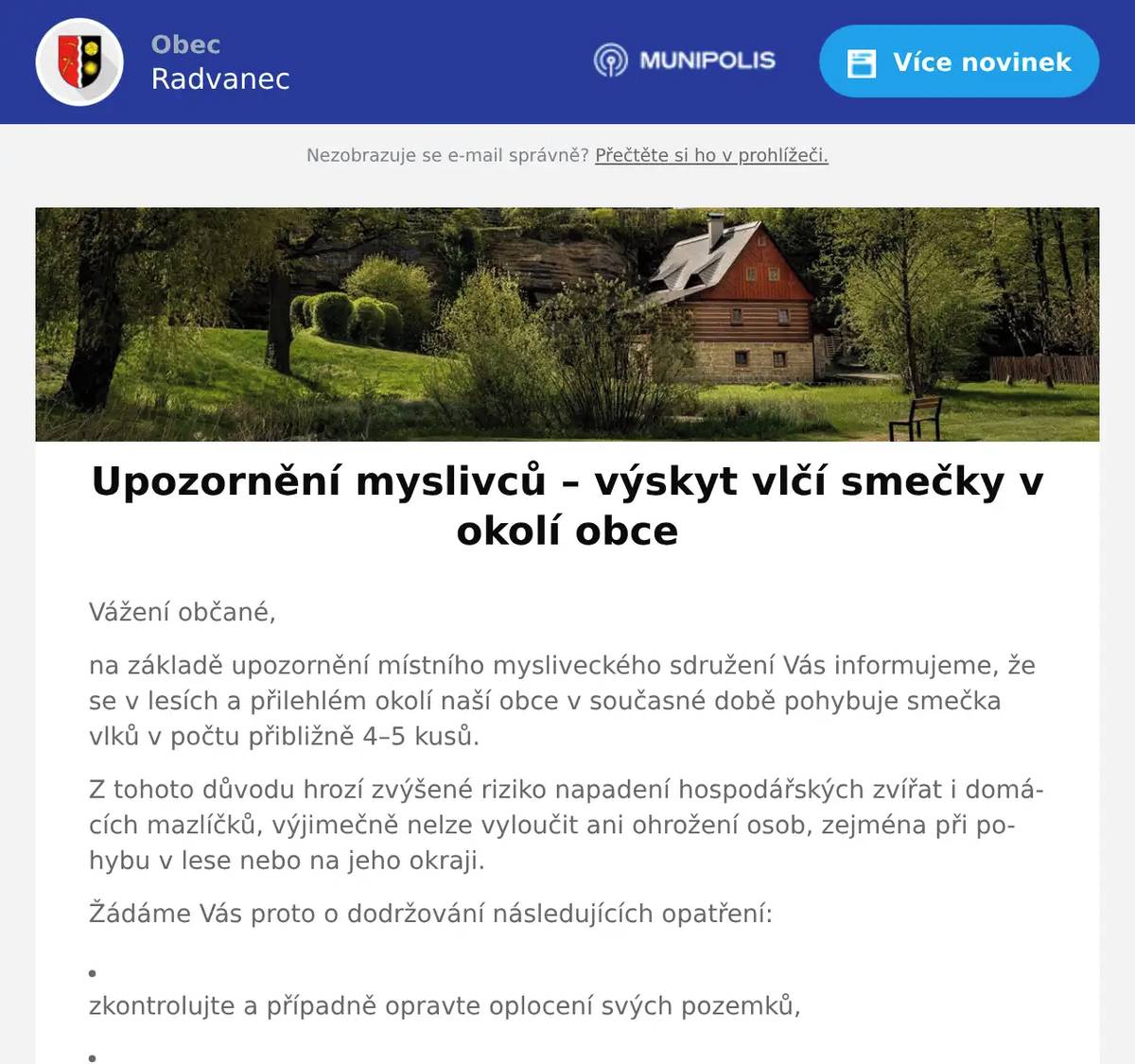 Vážení občané, na základě upozornění místního mysliveckého sdružení Vás informujeme, že se v lesích a přilehlém okolí naší obce v současné době pohybuje smečka vlků v počtu přibližně 4–5 kusů. Z tohoto důvodu hrozí zvýšené riziko napadení hospodářských zvířat i domácích mazlíčků, výjimečně nelze vyloučit ani ohrožení osob, zejména při pohybu v lese nebo na jeho okraji. Žádáme Vás proto o dodržování následujících opatření: zkontrolujte a případně opravte oplocení svých pozemků,   zabezpečte hospodářská zvířata,   nenechávejte psy volně pobíhat, zejména v blízkosti lesa,   psy mějte uzavřené nebo pod neustálým dohledem,   dbejte zvýšené opatrnosti při pohybu v přírodě. Situaci sledujeme ve spolupráci s myslivci a příslušnými orgány. O případném dalším vývoji Vás budeme informovat. Děkujeme Vám za pochopení a spolupráci. S pozdravem Petr Ullrich, starosta obce