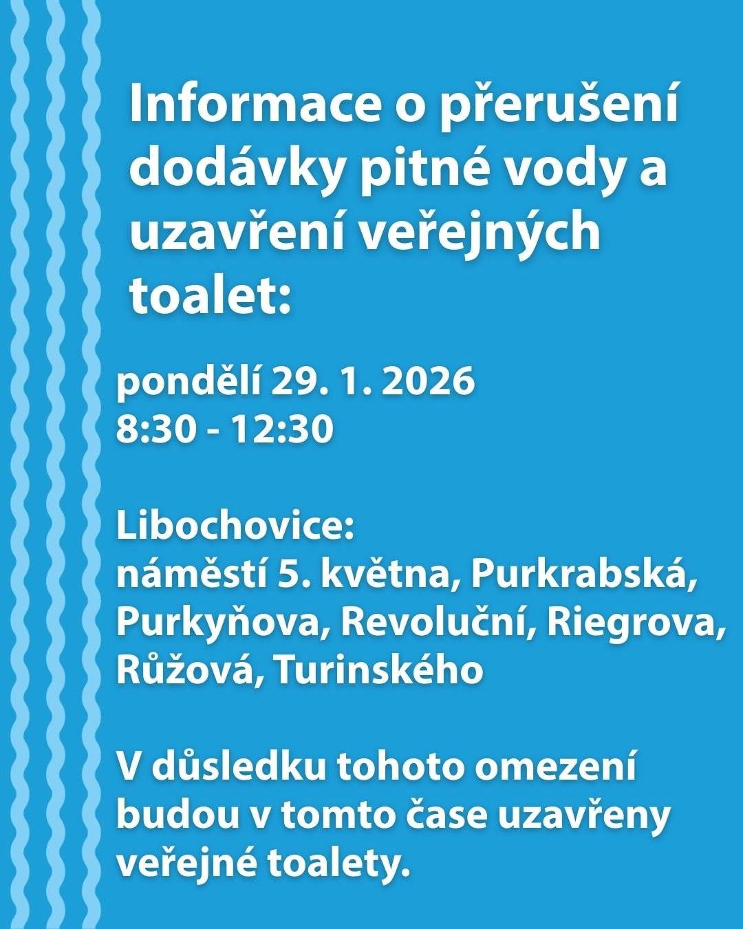 Ve čtvrtek 29. 1. 2026 od 8:30 do 12:30  může opět dojít z důvodu provozní havárie na vodovodním zařízení k přerušení dodávky pitné vody na náměstí 5. května a v ulicích Purkrabská, Purkyňova, Revoluční, Riegrova, Růžová, Turinského.  V důsledku tohoto omezení budou uzavřeny veřejné toalety. Detailní informace o dotčených odběrných místech najdete v přiložených dokumentech nebo na tomto odkazu.