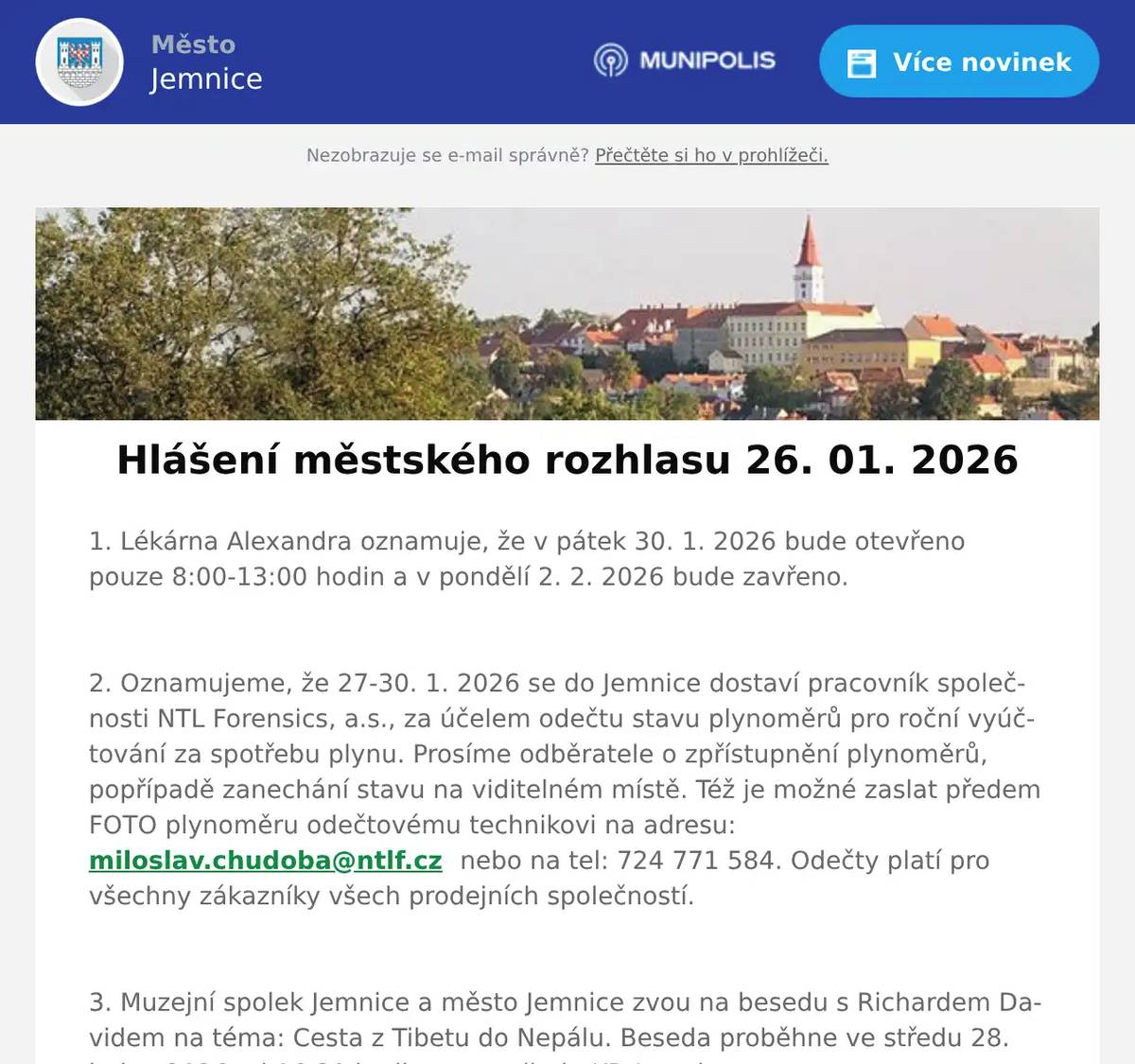 1. Lékárna Alexandra oznamuje, že v pátek 30. 1. 2026 bude otevřeno pouze 8:00-13:00 hodin a v pondělí 2. 2. 2026 bude zavřeno.  2. Oznamujeme, že 27-30. 1. 2026 se do Jemnice dostaví pracovník společnosti NTL Forensics, a.s., za účelem odečtu stavu plynoměrů pro roční vyúčtování za spotřebu plynu. Prosíme odběratele o zpřístupnění plynoměrů, popřípadě zanechání stavu na viditelném místě. Též je možné zaslat předem FOTO plynoměru odečtovému technikovi na adresu: miloslav.chudoba@ntlf.cz  nebo na tel: 724 771 584. Odečty platí pro všechny zákazníky všech prodejních společností.  3. Muzejní spolek Jemnice a město Jemnice zvou na besedu s Richardem Davidem na téma: Cesta z Tibetu do Nepálu. Beseda proběhne ve středu 28. ledna 2026 od 16:30 hodin ve vestibulu KD Jemnice.  4. Společnost Kaufland staví novou prodejnu v Dačicích. Za skvělých podmínek přijme prodavače, prodavačky, vedoucí směny a vedoucí oddělení. Dostanete smlouvu na dobu neurčitou a záruku stabilního zaměstnání, příspěvek na stravování, 25 dní dovolené, MultiSport kartu, Cafeterii a mnoho dalšího. Přijďte se podívat na náborový den, který se koná 29.1.2026 od 8:00 do 17:00 v Restauraci a hotelu Stadion - Třída 9. května v Dačicích. Nemusíte se nikde předem registrovat. Více se dozvíte na stránce kariéra.kaufland.cz nebo na telefonním čísle 702 265 115.  5. Restaurace U Svatého Víta vás zve tento pátek na obědový raut. Neomezená konzumace rautových specialit za 199 korun. Od 10:30 do 14 hodin. Více informací na: https://restaurace.usvatehovita.cz/patecni-obedovy-raut/ 