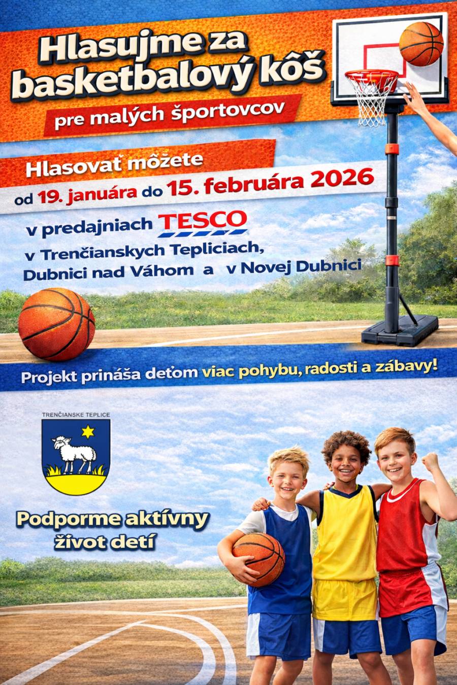 Mesto Trenčianske Teplice sa zapája do projektu, ktorý prináša deťom viac pohybu, radosti a zábavy. Vďaka hlasovaniu môžeme získať basketbalový kôš pre malých športovcov a podporiť tak aktívny život detí v našom meste. Hlasovať môžete v termíne: od 19. januára do 15. februára 2026 Miesta hlasovania: v predajniach TESCO  Trenčianske Teplice Dubnica nad Váhom Nová Dubnica  Každý hlas pomáha vytvárať lepšie podmienky pre pohybové aktivity detí a mládeže. Zapojte sa aj vy a pomôžte nám podporiť zdravý a aktívny život najmladšej generácie. Ďakujeme za vašu podporu.