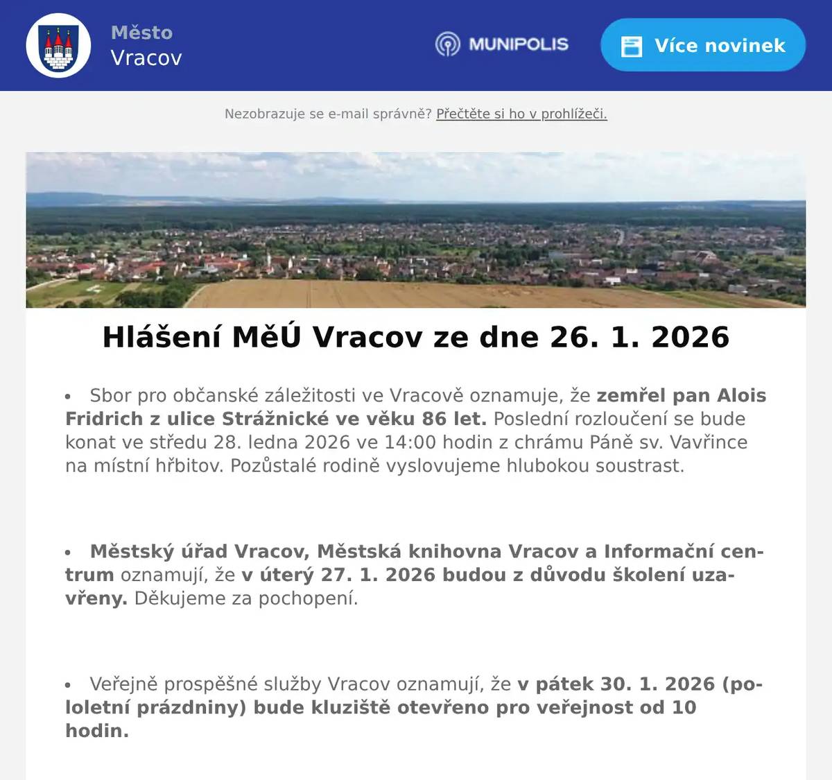 Sbor pro občanské záležitosti ve Vracově oznamuje, že zemřel pan Alois Fridrich z ulice Strážnické ve věku 86 let. Poslední rozloučení se bude konat ve středu 28. ledna 2026 ve 14:00 hodin z chrámu Páně sv. Vavřince na místní hřbitov. Pozůstalé rodině vyslovujeme hlubokou soustrast.  Městský úřad Vracov, Městská knihovna Vracov a Informační centrum oznamují, že v úterý 27. 1. 2026 budou z důvodu školení uzavřeny. Děkujeme za pochopení.  Veřejně prospěšné služby Vracov oznamují, že v pátek 30. 1. 2026 (pololetní prázdniny) bude kluziště otevřeno pro veřejnost od 10 hodin.  Veřejně prospěšné služby Vracov přijmou do pracovního poměru od března 2026 zaměstnance. Řidičský průkaz skupiny B podmínkou, skupina C a T, příp. jiné dovednosti jsou výhodou. Bližší informace na tel. 723 841 889, případně osobně v kanceláři VPS od pondělí do pátku od 7:00 do 14:30 hod.  Veřejně prospěšné služby Vracov oznamují, že vybírají hrobové poplatky.Poplatek zůstává ve stejné výši jako v roce 2025 a možno jej uhradit: hotově nebo platební kartou na pokladně VPS Vracov od pondělí do pátku od 7:00 do 15.30 hod. nebo převodem na účet: 1934260257/0100 - jako variabilní symbol uvádějte číslo hrobu nebo domu. V případě dotazů volejte tel. 518 628 412.  Společnost Sunny Power s 16-letou zkušeností v oboru nabízí profesionální realizaci fotovoltaických systémů na klíč pro rodinné domy, firmy a bytová družstva. Novým doplňkem služeb jsou i klimatizace. Vy určujte, kolik zaplatíte za své energie. Kontakt: 604 618 098.  Nábytek Centrum OD Kyjov bývalý "Skleňák" sděluje, že do 31. ledna 2026 proběhne výprodej nábytku se slevou na celý sortiment až do výše 50%. Od 2. února naši prodejnu navštivte v nových prostorách (bývalé prodejny Grmolec) naproti OD "Skleňák" v Kyjově.  Městský kulturní klub Vracov Vás zve do kina. V pátek 30. 1. 2026 promítáme novou českou komedii Šviháci. Začátek promítání je v 19:00 hodin. Občerstvení zajištěno. Cena vstupného je 150Kč.  MKK Vracov Vás zve na Krojový ples v sobotu 31. ledna 2026 od 20 hodin ve sportovní hale ve Vracově. Ples bude zahájen ve 20:30 hod. Českou besedou. Hrají DH Vracovjáci a CM Friška. Tombola, občerstvení, vinotéka. Vstupné 200 Kč, krojovaní 150 Kč, Súdná stolica 100 Kč. Předprodej vstupenek je v Infocentru Vracov.