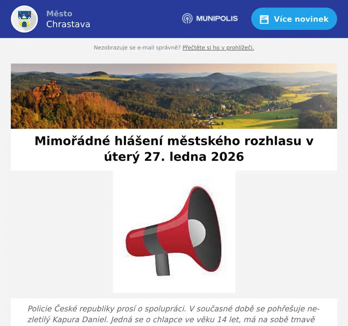 Policie České republiky prosí o spolupráci. V současné době se pohřešuje nezletilý Kapura Daniel. Jedná se o chlapce ve věku 14 let, má na sobě tmavě zelenou bundu, modro černé tepláky, tmavou obuv, kapuci na hlavě. Je vysoký cca 160 cm, má na krátko střižené hnědé vlasy, má výrazně houpavou chůzi, mluví plynně česky. Chlapec je pohřešován od 02:41 hod. dne 27.1.2025. Je pravděpodobné, že se může zdržovat na území obce Chrastava. V případě výskytu chlapce prosím volejte ihned tísňovou linku PČR 158. Děkujeme za spolupráci PČR. 